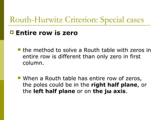 Routh-Hurwitz Criterion: Special cases


Entire row is zero


the method to solve a Routh table with zeros in
entire row is different than only zero in first
column.



When a Routh table has entire row of zeros,
the poles could be in the right half plane, or
the left half plane or on the jω axis.

 