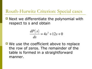Routh-Hurwitz Criterion: Special cases


Next we differentiate the polynomial with
respect to s and obtain

dP ( s )
ds


= 4 s 3 + 12 s + 0

We use the coefficient above to replace
the row of zeros. The remainder of the
table is formed in a straightforward
manner.

 