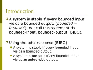 Introduction


A system is stable if every bounded input
yields a bounded output. (bounded =
terkawal). We call this statement the
bounded-input, bounded-output (BIBO).



Using the total response (BIBO)




A system is stable if every bounded input
yields a bounded output.
A system is unstable if any bounded input
yields an unbounded output.

 