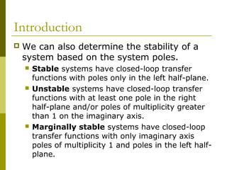 Introduction


We can also determine the stability of a
system based on the system poles.






Stable systems have closed-loop transfer
functions with poles only in the left half-plane.
Unstable systems have closed-loop transfer
functions with at least one pole in the right
half-plane and/or poles of multiplicity greater
than 1 on the imaginary axis.
Marginally stable systems have closed-loop
transfer functions with only imaginary axis
poles of multiplicity 1 and poles in the left halfplane.

 