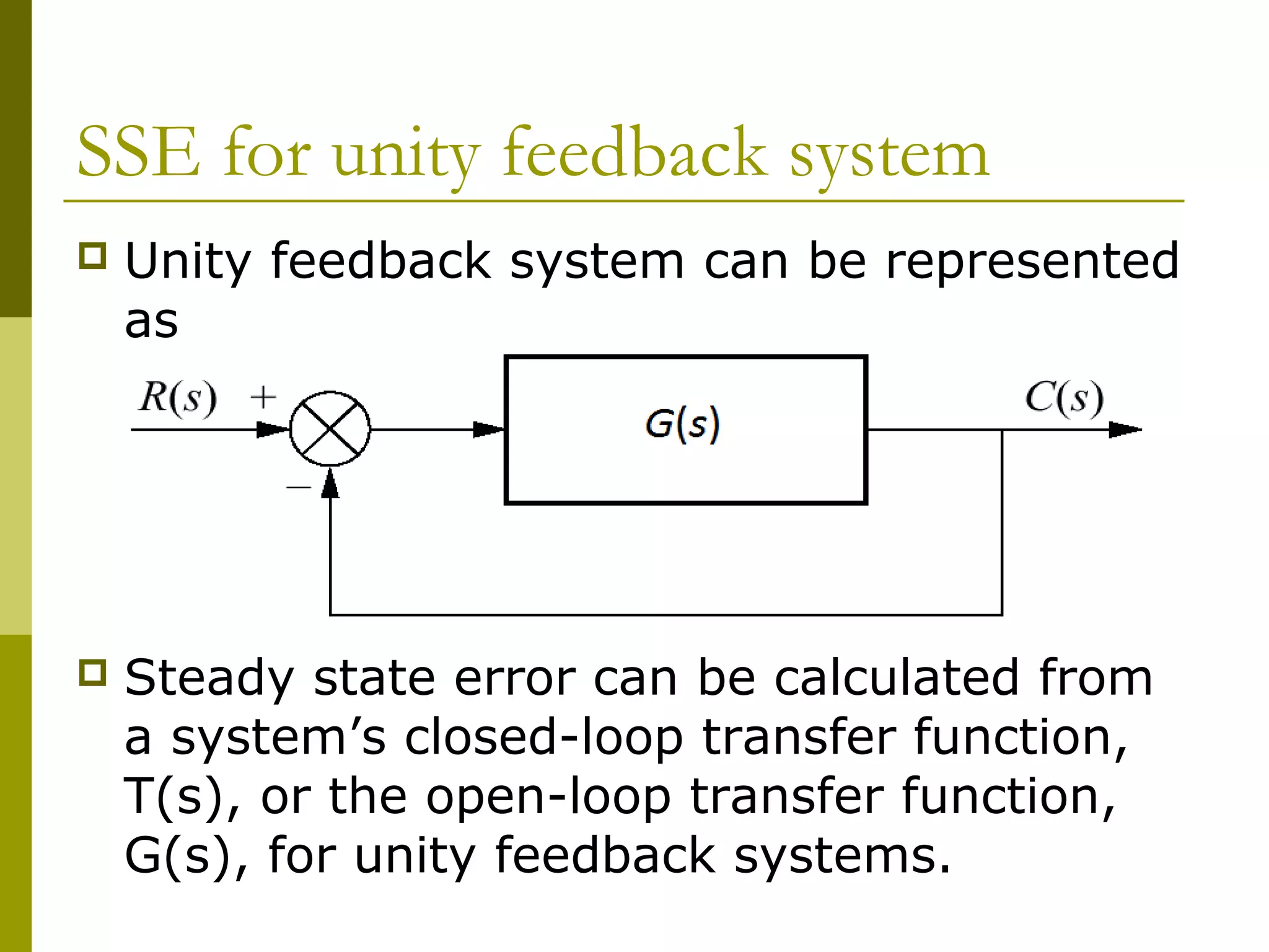 SSE for unity feedback system


Unity feedback system can be represented
as



Steady state error can be calculated from
a system’s closed-loop transfer function,
T(s), or the open-loop transfer function,
G(s), for unity feedback systems.

 