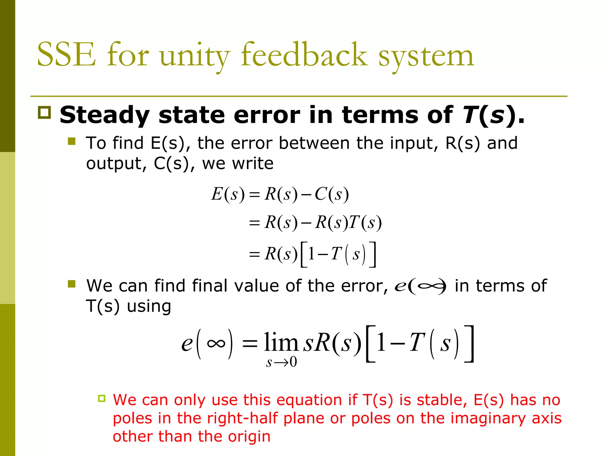 SSE for unity feedback system


Steady state error in terms of T(s).


To find E(s), the error between the input, R(s) and
output, C(s), we write

E ( s) = R(s) − C ( s)
= R ( s ) − R ( s )T ( s )
= R ( s ) 1 − T ( s ) 




)
We can find final value of the error, e(∞ in terms of
T(s) using

e ( ∞ ) = lim sR( s ) 1 − T ( s ) 


s →0



We can only use this equation if T(s) is stable, E(s) has no
poles in the right-half plane or poles on the imaginary axis
other than the origin

 