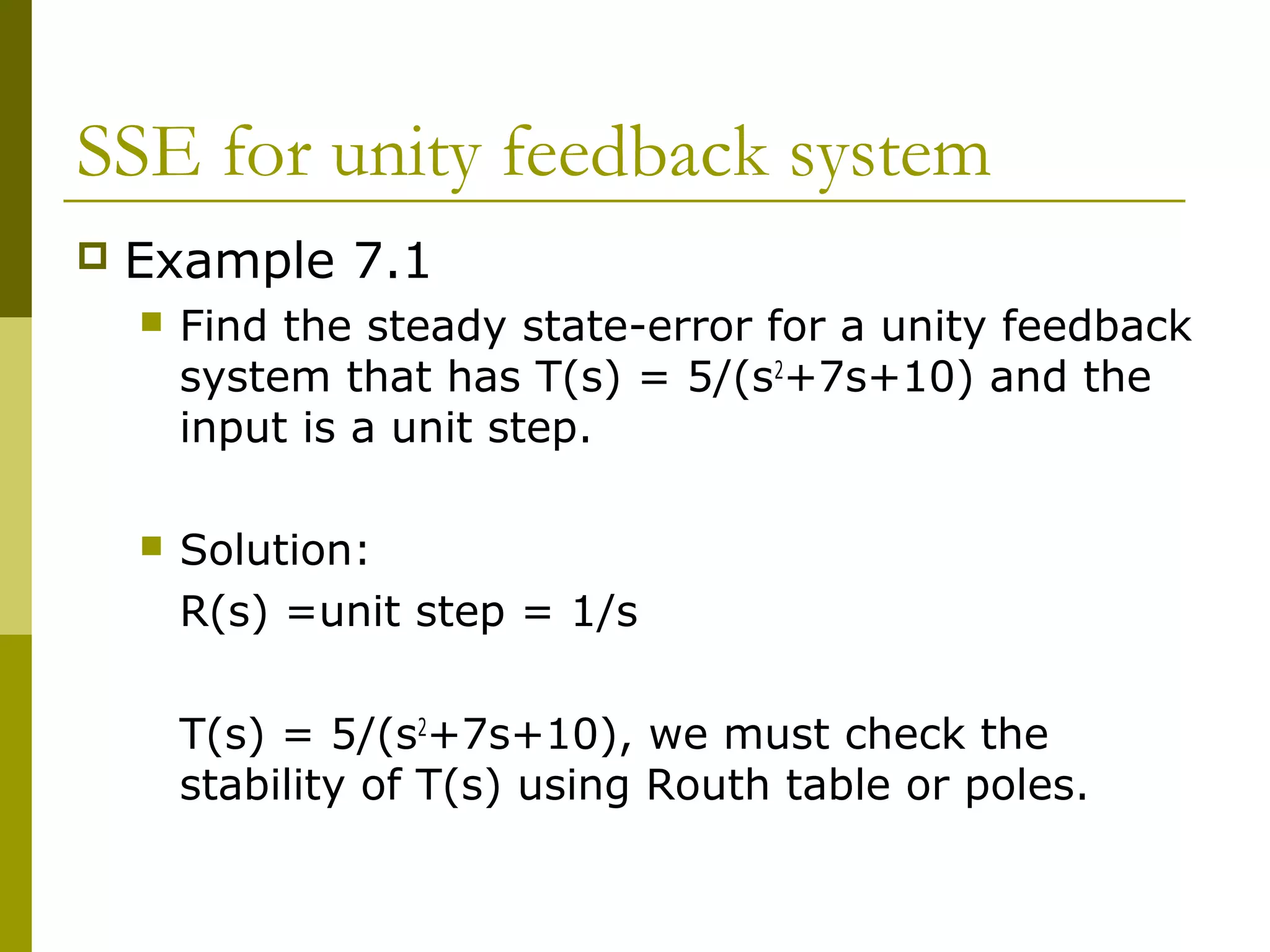 SSE for unity feedback system


Example 7.1


Find the steady state-error for a unity feedback
system that has T(s) = 5/(s2+7s+10) and the
input is a unit step.



Solution:
R(s) =unit step = 1/s
T(s) = 5/(s2+7s+10), we must check the
stability of T(s) using Routh table or poles.

 