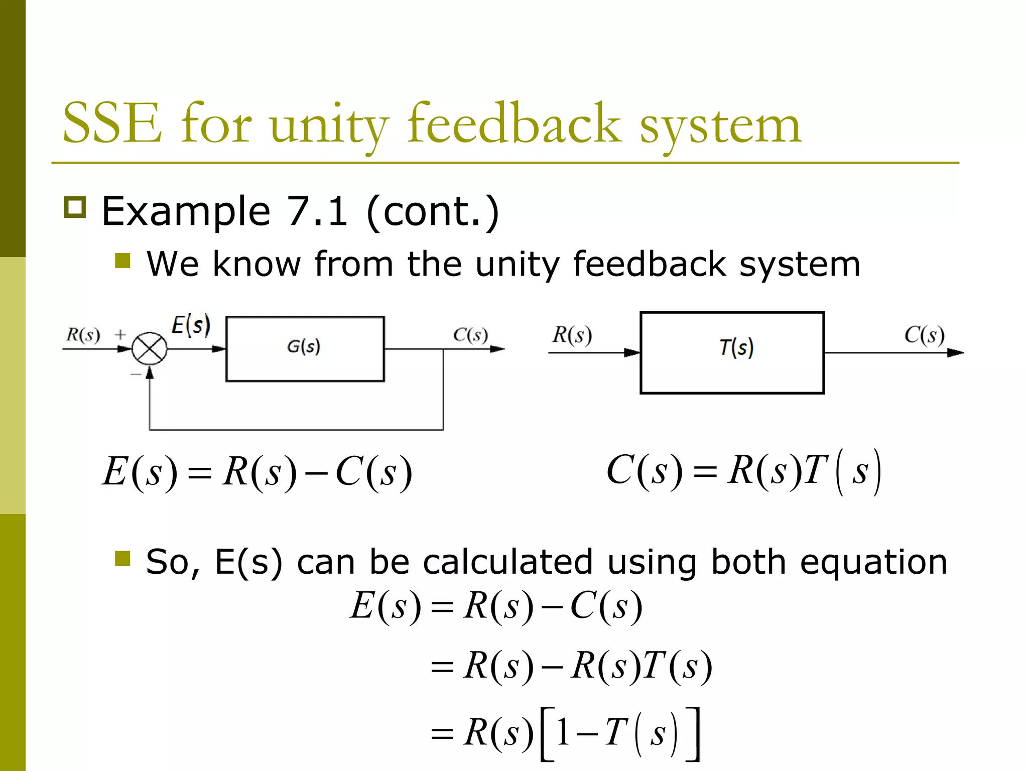 SSE for unity feedback system


Example 7.1 (cont.)


We know from the unity feedback system

E ( s) = R(s) − C (s )


C ( s) = R( s )T ( s )

So, E(s) can be calculated using both equation

E ( s) = R(s) − C (s)
= R ( s ) − R ( s )T ( s )
= R ( s ) 1 − T ( s ) 



 