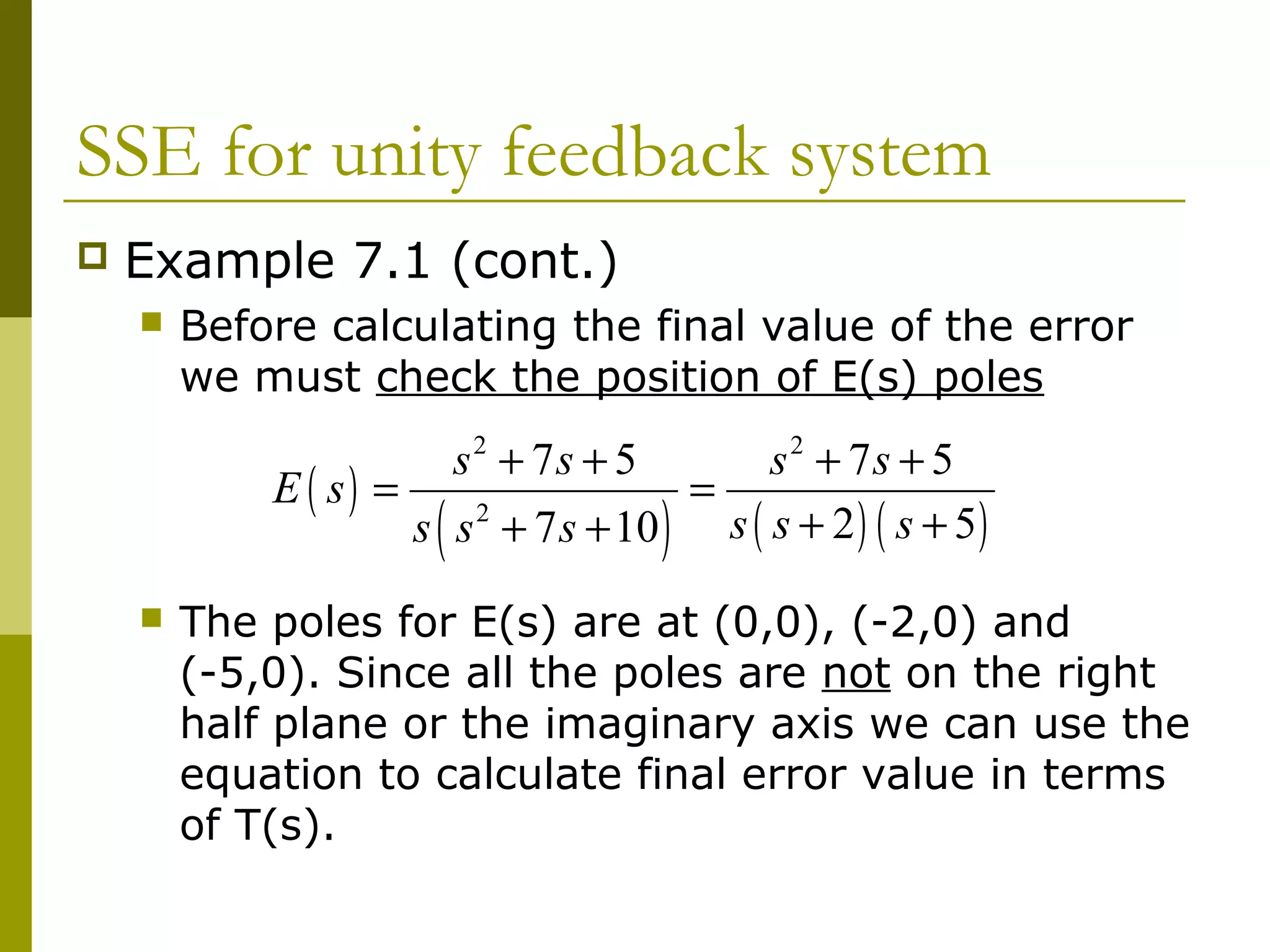 SSE for unity feedback system


Example 7.1 (cont.)


Before calculating the final value of the error
we must check the position of E(s) poles

s2 + 7s + 5
s 2 + 7s + 5
E ( s) =
=
2
s ( s + 2 ) ( s + 5)
s s + 7 s + 10

(



)

The poles for E(s) are at (0,0), (-2,0) and
(-5,0). Since all the poles are not on the right
half plane or the imaginary axis we can use the
equation to calculate final error value in terms
of T(s).

 