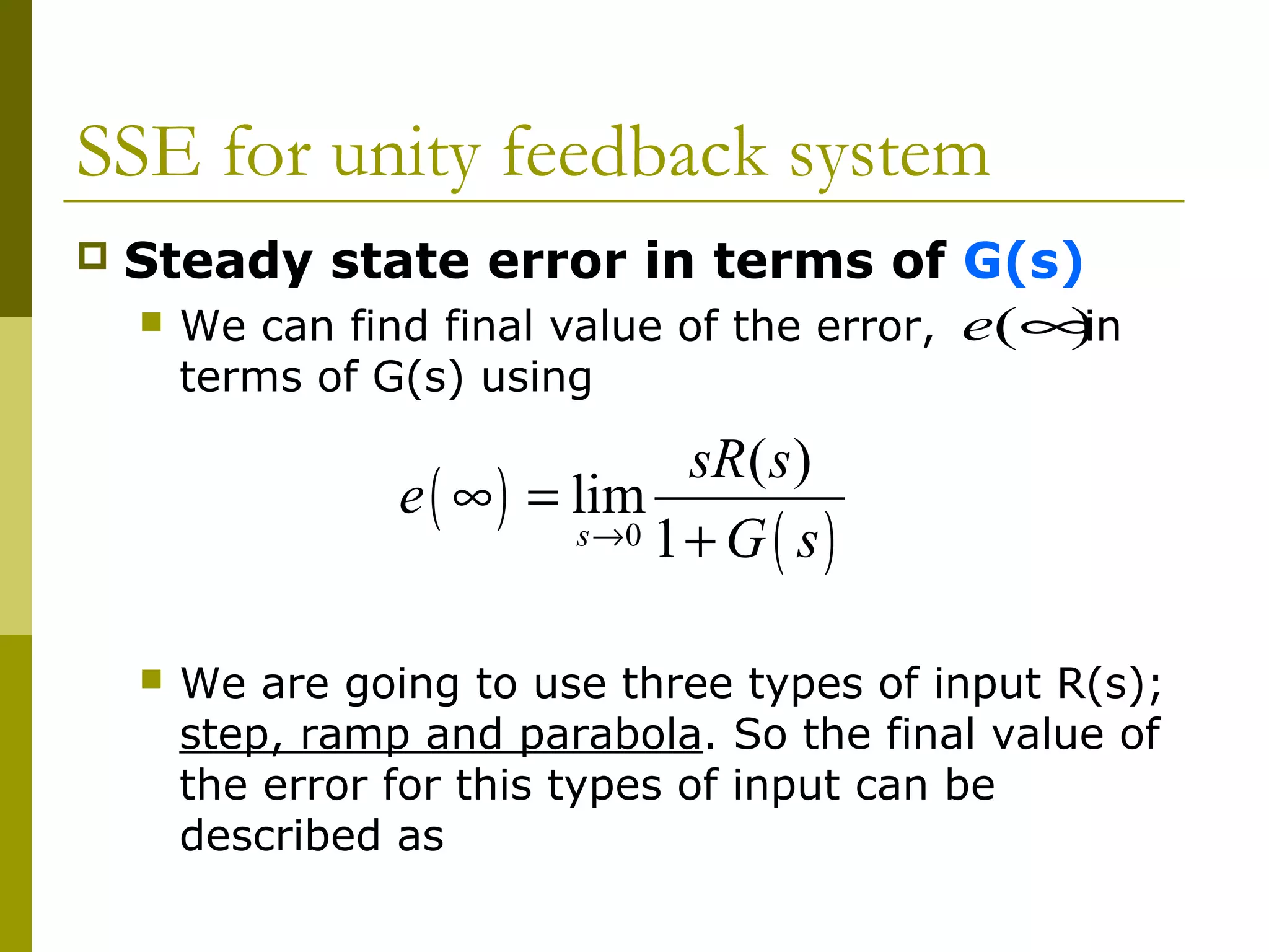 SSE for unity feedback system


Steady state error in terms of G(s)
 We can find final value of the error, e(∞
)
in
terms of G(s) using

sR ( s )
e ( ∞ ) = lim
s →0 1 + G ( s )


We are going to use three types of input R(s);
step, ramp and parabola. So the final value of
the error for this types of input can be
described as

 