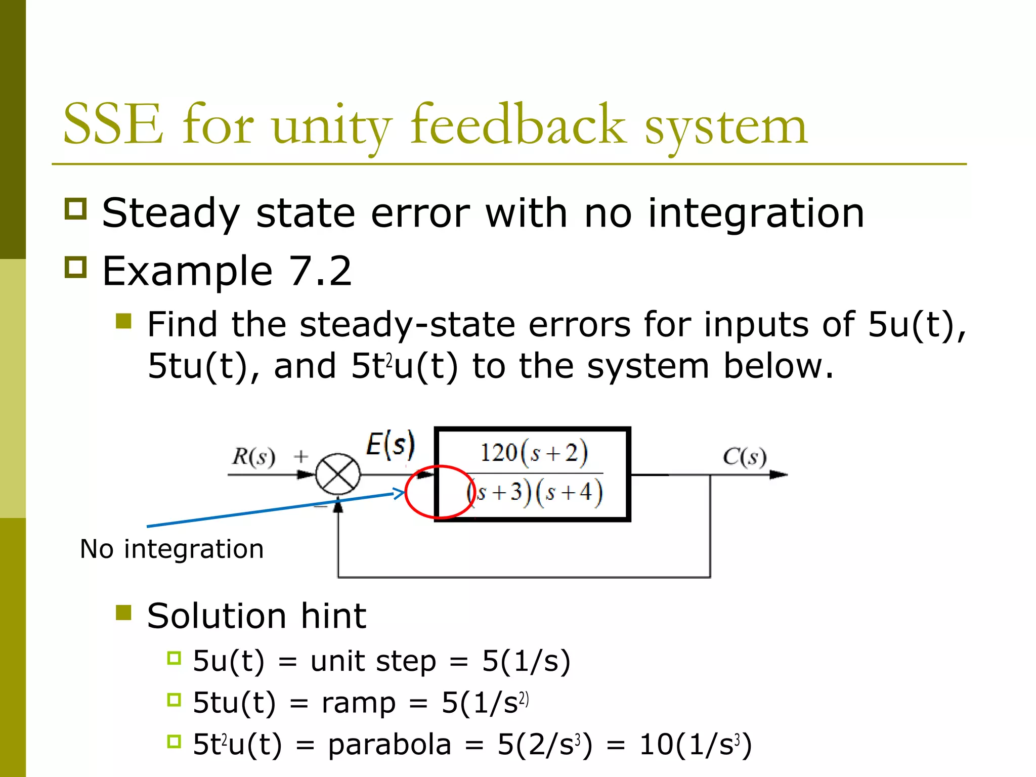 SSE for unity feedback system
Steady state error with no integration
 Example 7.2




Find the steady-state errors for inputs of 5u(t),
5tu(t), and 5t2u(t) to the system below.

No integration


Solution hint
5u(t) = unit step = 5(1/s)
 5tu(t) = ramp = 5(1/s2)
 5t2u(t) = parabola = 5(2/s3) = 10(1/s3)


 
