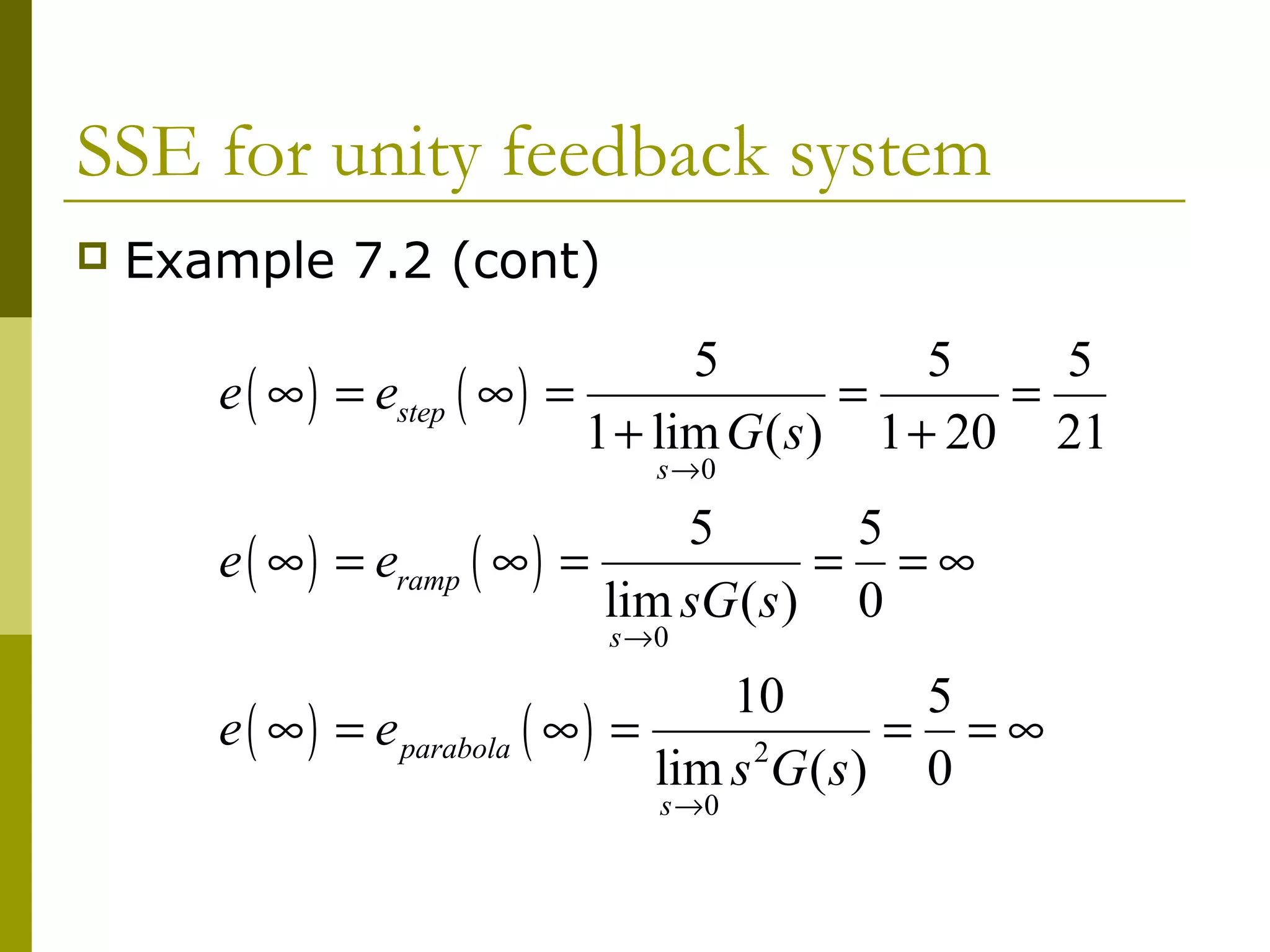SSE for unity feedback system


Example 7.2 (cont)

5
5
5
e ( ∞ ) = estep ( ∞ ) =
=
=
1 + lim G ( s ) 1 + 20 21
s →0

5
5
e ( ∞ ) = eramp ( ∞ ) =
= =∞
lim sG ( s ) 0
s →0

10
5
e ( ∞ ) = e parabola ( ∞ ) =
= =∞
2
lim s G ( s ) 0
s →0

 