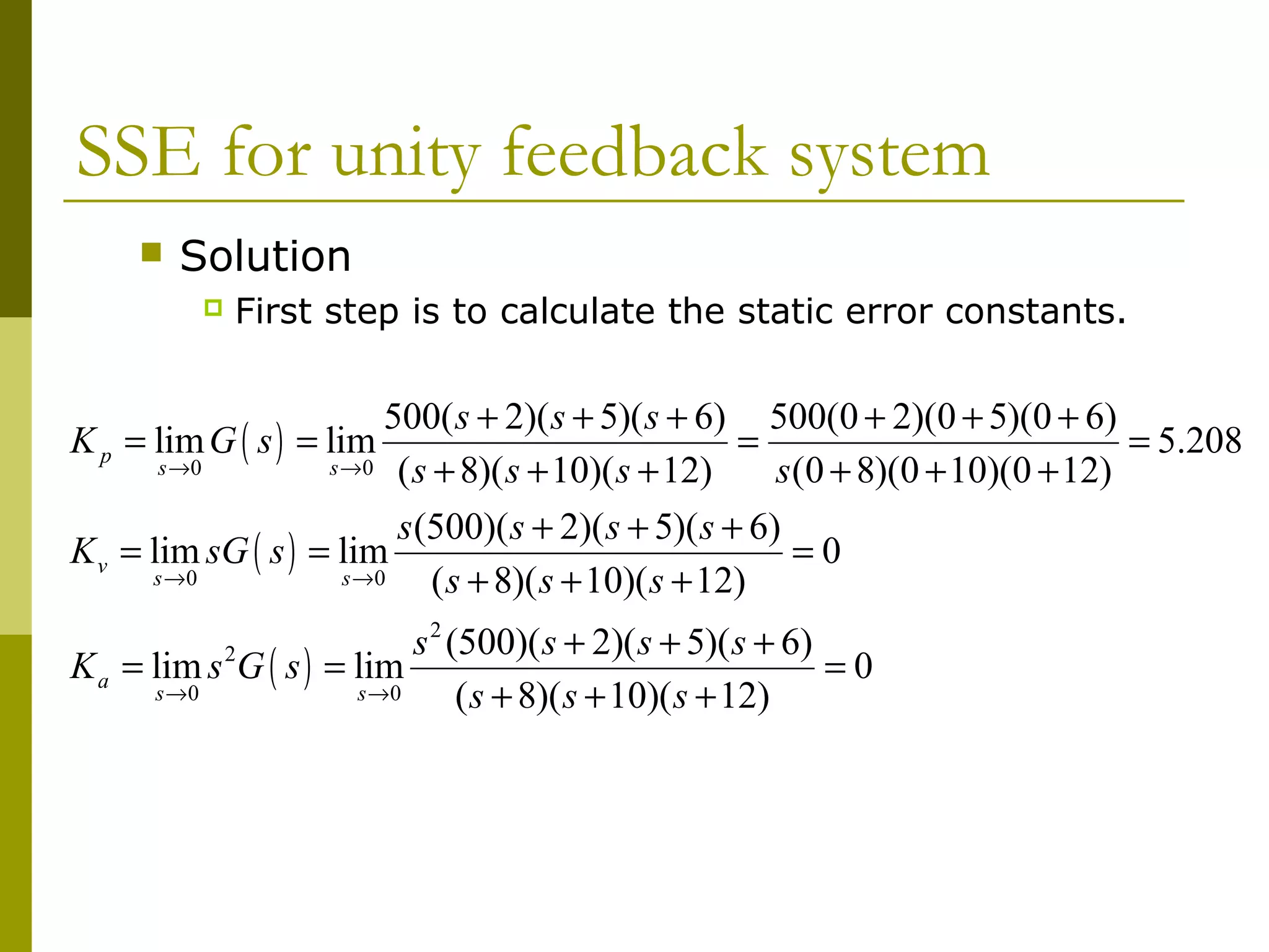 SSE for unity feedback system


Solution


First step is to calculate the static error constants.

500( s + 2)( s + 5)( s + 6) 500(0 + 2)(0 + 5)(0 + 6)
K p = lim G ( s ) = lim
=
= 5.208
s →0
s →0 ( s + 8)( s + 10)( s + 12)
s (0 + 8)(0 + 10)(0 + 12)
s (500)( s + 2)( s + 5)( s + 6)
K v = lim sG ( s ) = lim
=0
s →0
s →0
( s + 8)( s + 10)( s + 12)
s 2 (500)( s + 2)( s + 5)( s + 6)
K a = lim s G ( s ) = lim
=0
s →0
s →0
( s + 8)( s + 10)( s + 12)
2

 