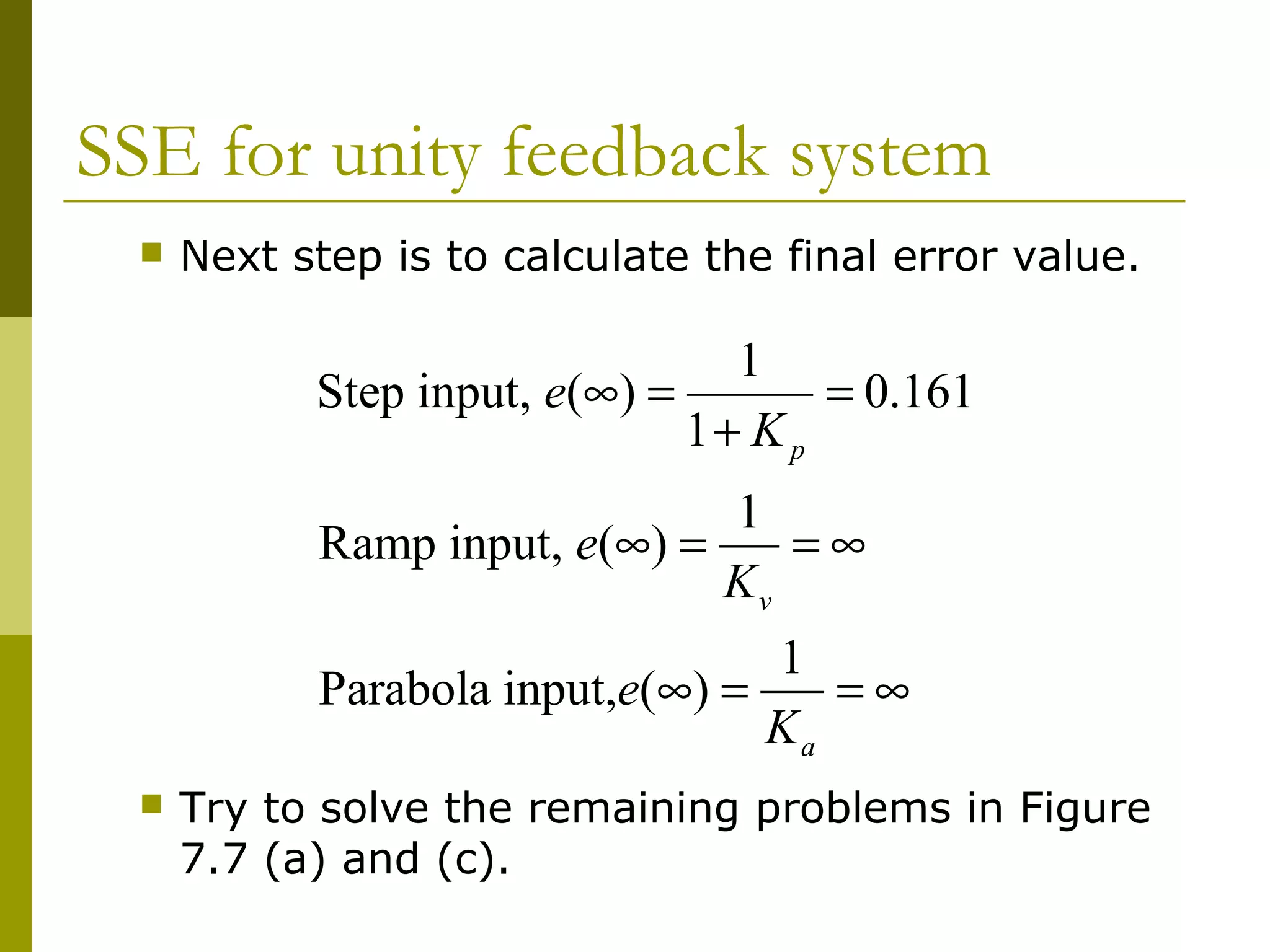 SSE for unity feedback system


Next step is to calculate the final error value.

1
Step input, e(∞) =
= 0.161
1+ K p
1
Ramp input, e(∞) =
=∞
Kv
1
Parabola input,e(∞) =
=∞
Ka


Try to solve the remaining problems in Figure
7.7 (a) and (c).

 