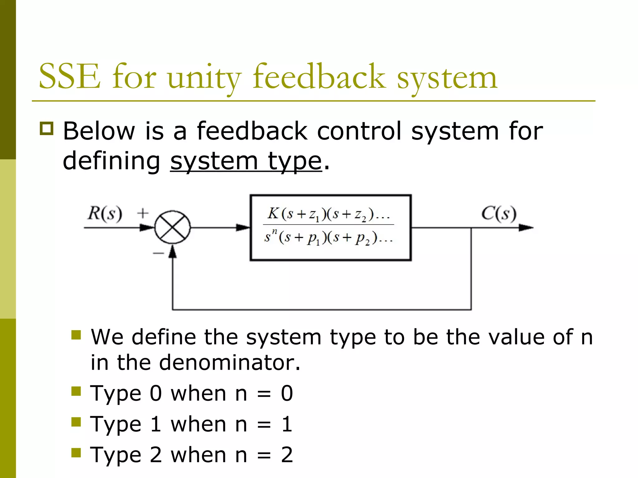 SSE for unity feedback system


Below is a feedback control system for
defining system type.







We define the system type to be the value of n
in the denominator.
Type 0 when n = 0
Type 1 when n = 1
Type 2 when n = 2

 