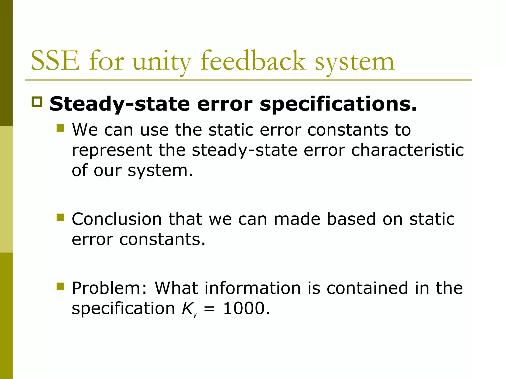 SSE for unity feedback system


Steady-state error specifications.


We can use the static error constants to
represent the steady-state error characteristic
of our system.



Conclusion that we can made based on static
error constants.



Problem: What information is contained in the
specification Kv = 1000.

 