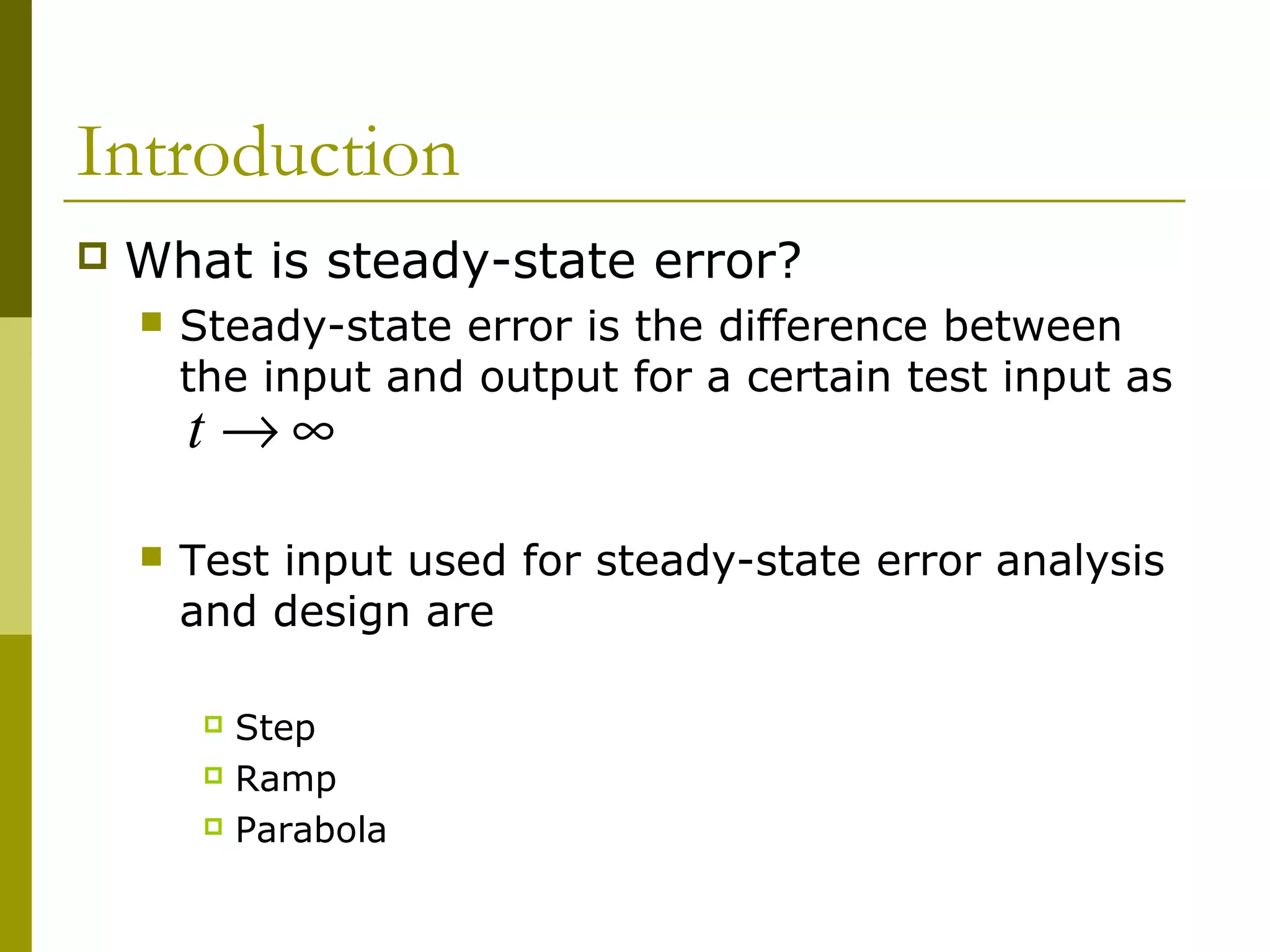 Introduction


What is steady-state error?


Steady-state error is the difference between
the input and output for a certain test input as

t →∞



Test input used for steady-state error analysis
and design are
Step
 Ramp
 Parabola


 