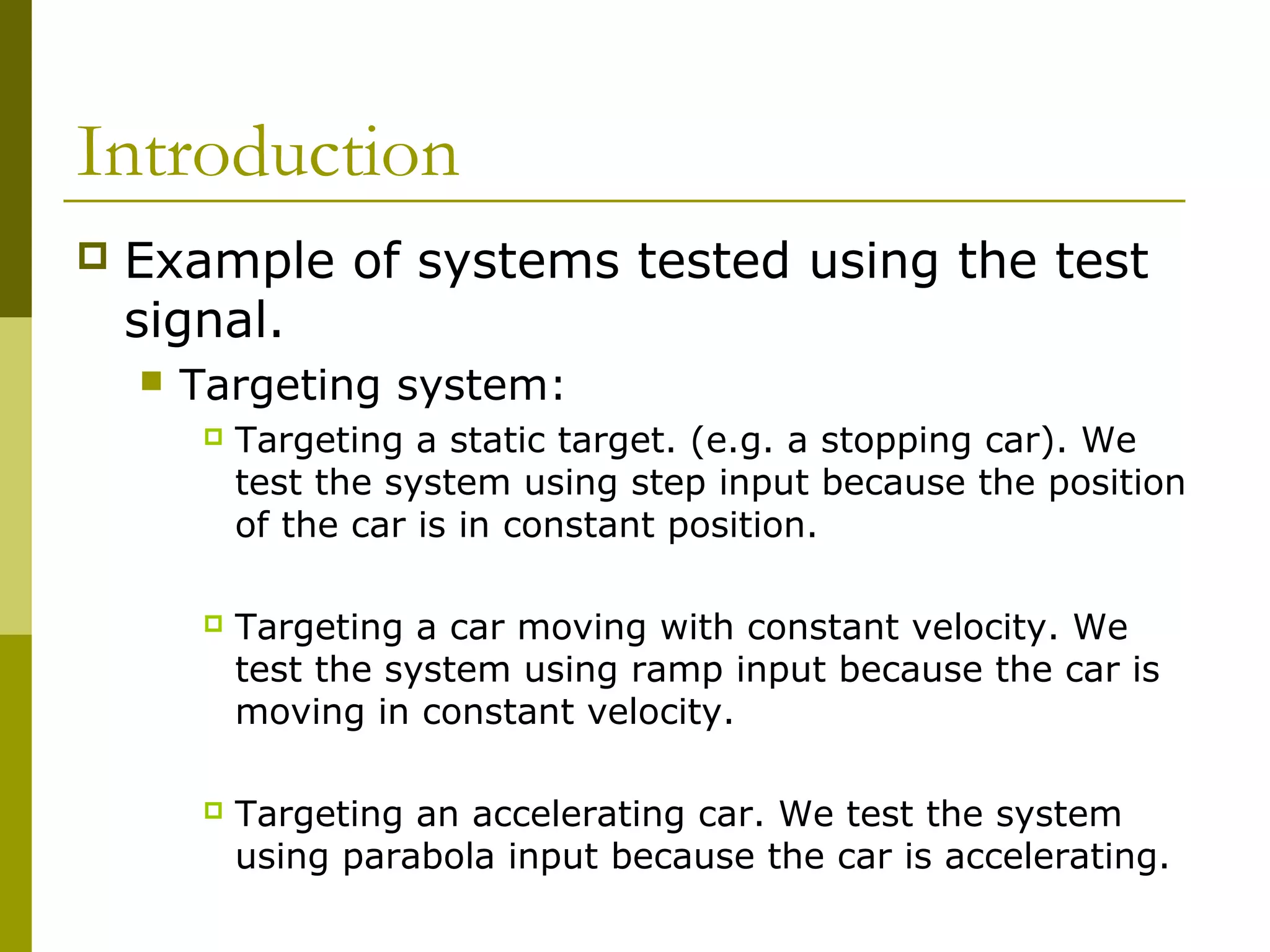 Introduction


Example of systems tested using the test
signal.


Targeting system:


Targeting a static target. (e.g. a stopping car). We
test the system using step input because the position
of the car is in constant position.



Targeting a car moving with constant velocity. We
test the system using ramp input because the car is
moving in constant velocity.



Targeting an accelerating car. We test the system
using parabola input because the car is accelerating.

 