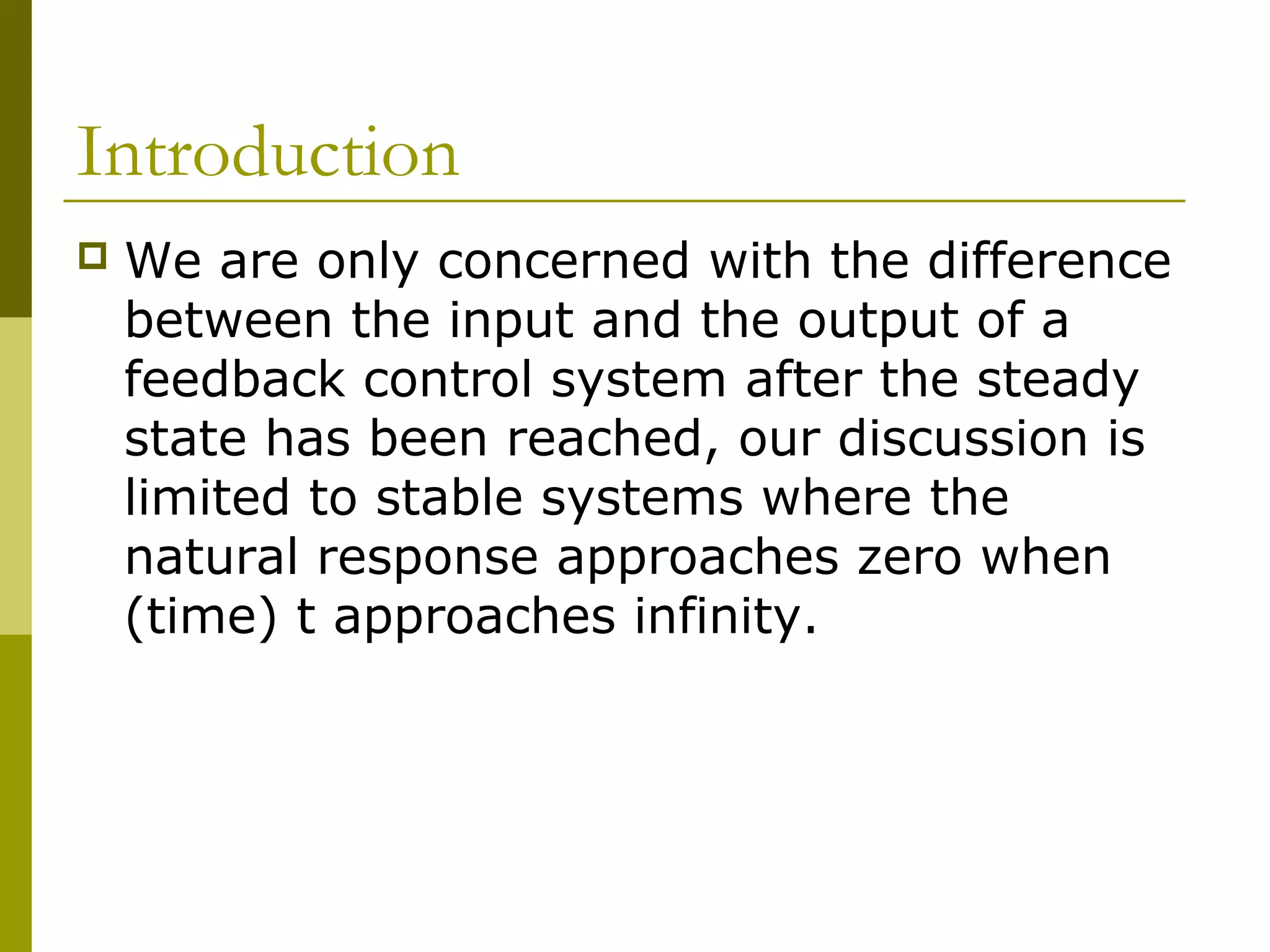 Introduction


We are only concerned with the difference
between the input and the output of a
feedback control system after the steady
state has been reached, our discussion is
limited to stable systems where the
natural response approaches zero when
(time) t approaches infinity.

 