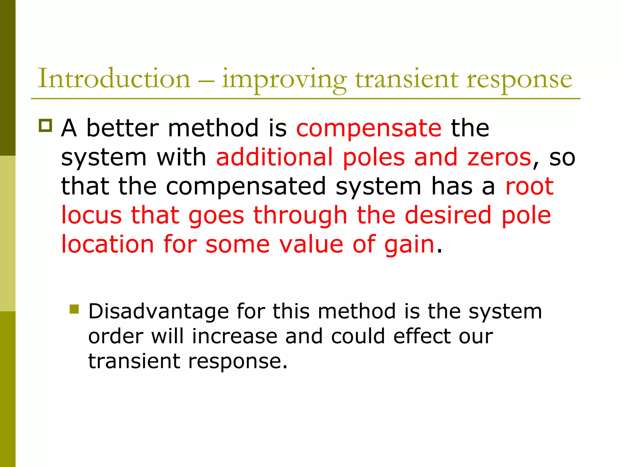 Introduction – improving transient response


A better method is compensate the
system with additional poles and zeros, so
that the compensated system has a root
locus that goes through the desired pole
location for some value of gain.


Disadvantage for this method is the system
order will increase and could effect our
transient response.

 