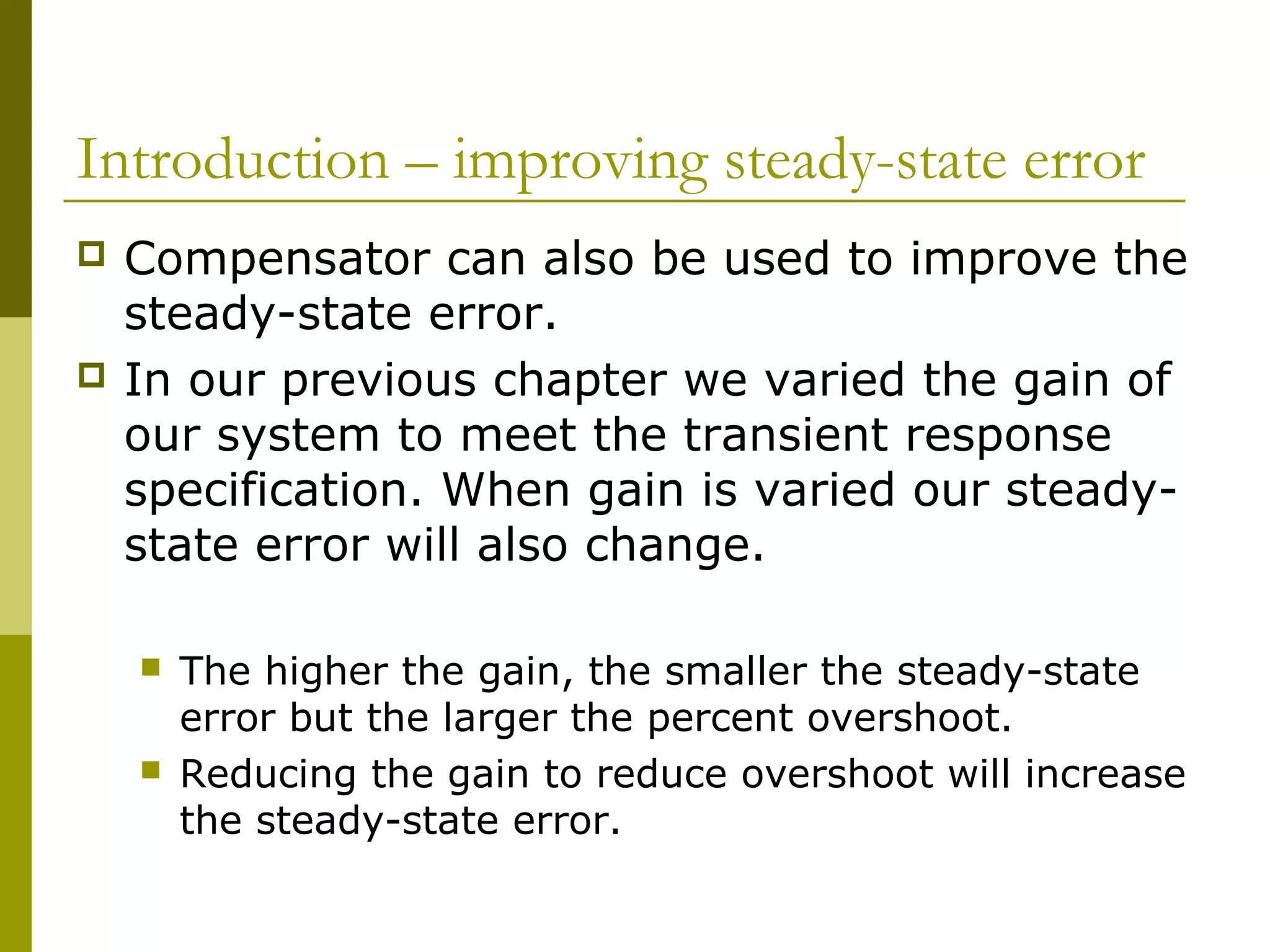 Introduction – improving steady-state error




Compensator can also be used to improve the
steady-state error.
In our previous chapter we varied the gain of
our system to meet the transient response
specification. When gain is varied our steadystate error will also change.




The higher the gain, the smaller the steady-state
error but the larger the percent overshoot.
Reducing the gain to reduce overshoot will increase
the steady-state error.

 