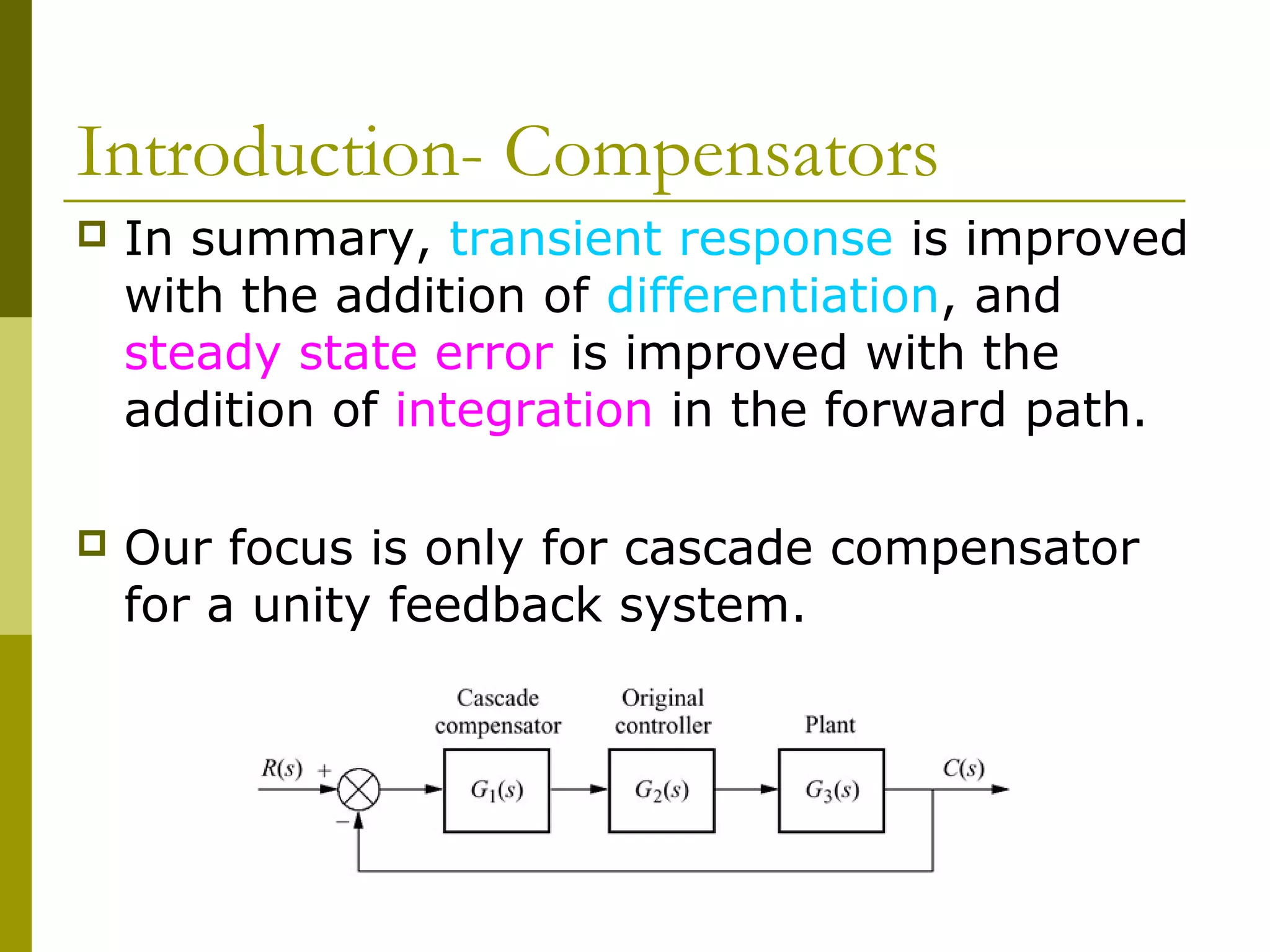 Introduction- Compensators


In summary, transient response is improved
with the addition of differentiation, and
steady state error is improved with the
addition of integration in the forward path.



Our focus is only for cascade compensator
for a unity feedback system.

 
