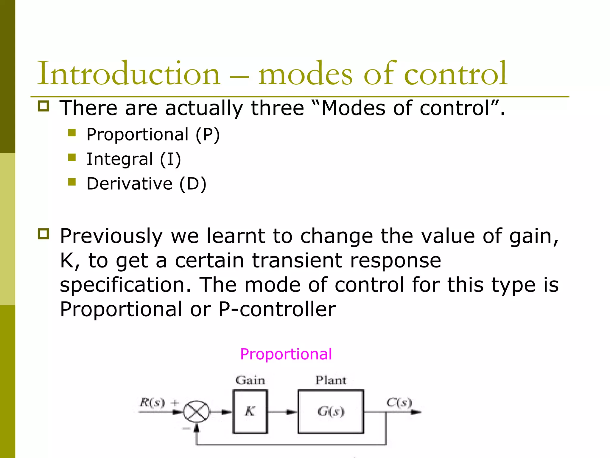 Introduction – modes of control


There are actually three “Modes of control”.






Proportional (P)
Integral (I)
Derivative (D)

Previously we learnt to change the value of gain,
K, to get a certain transient response
specification. The mode of control for this type is
Proportional or P-controller
Proportional

 