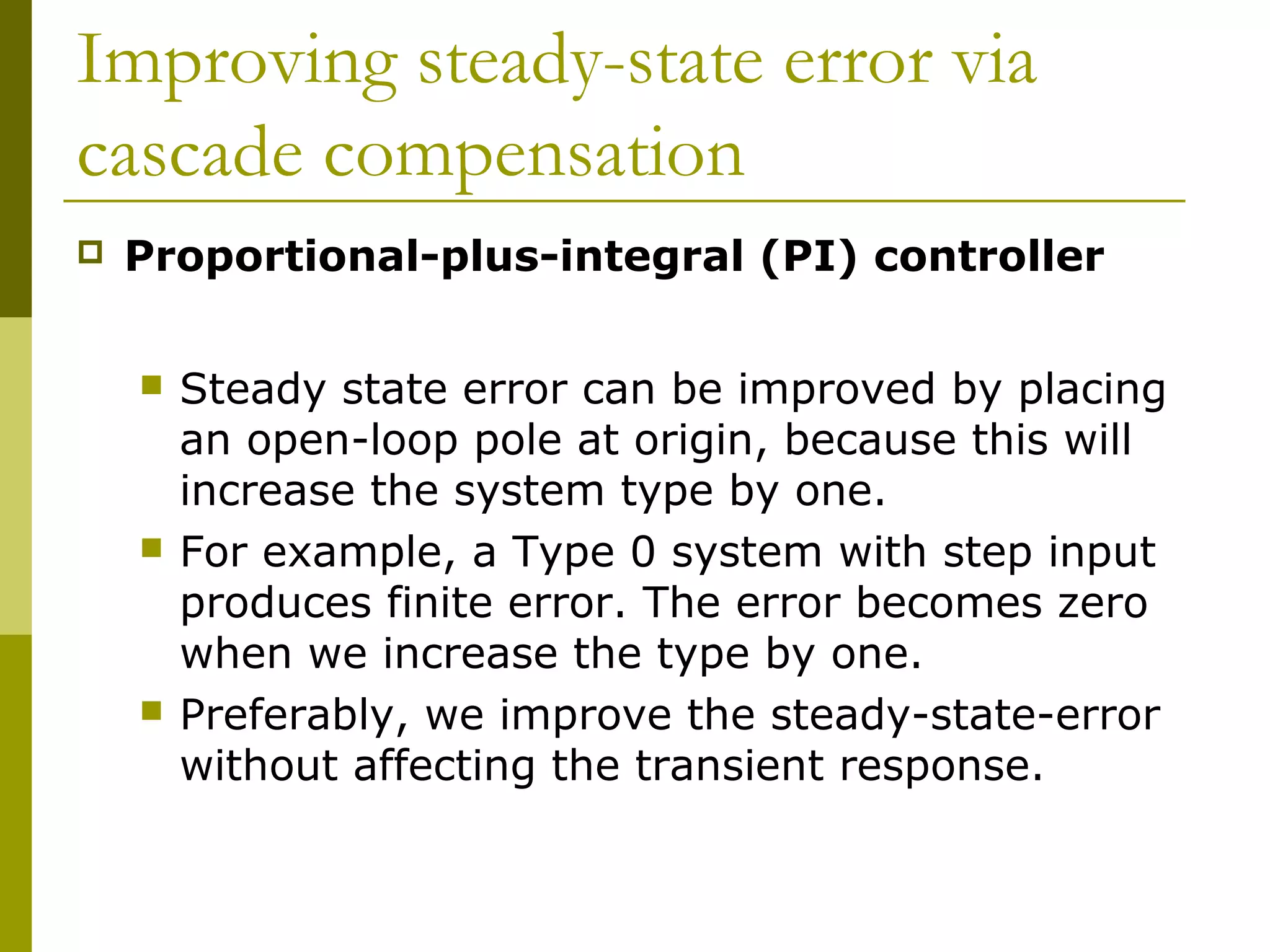Improving steady-state error via
cascade compensation


Proportional-plus-integral (PI) controller






Steady state error can be improved by placing
an open-loop pole at origin, because this will
increase the system type by one.
For example, a Type 0 system with step input
produces finite error. The error becomes zero
when we increase the type by one.
Preferably, we improve the steady-state-error
without affecting the transient response.

 