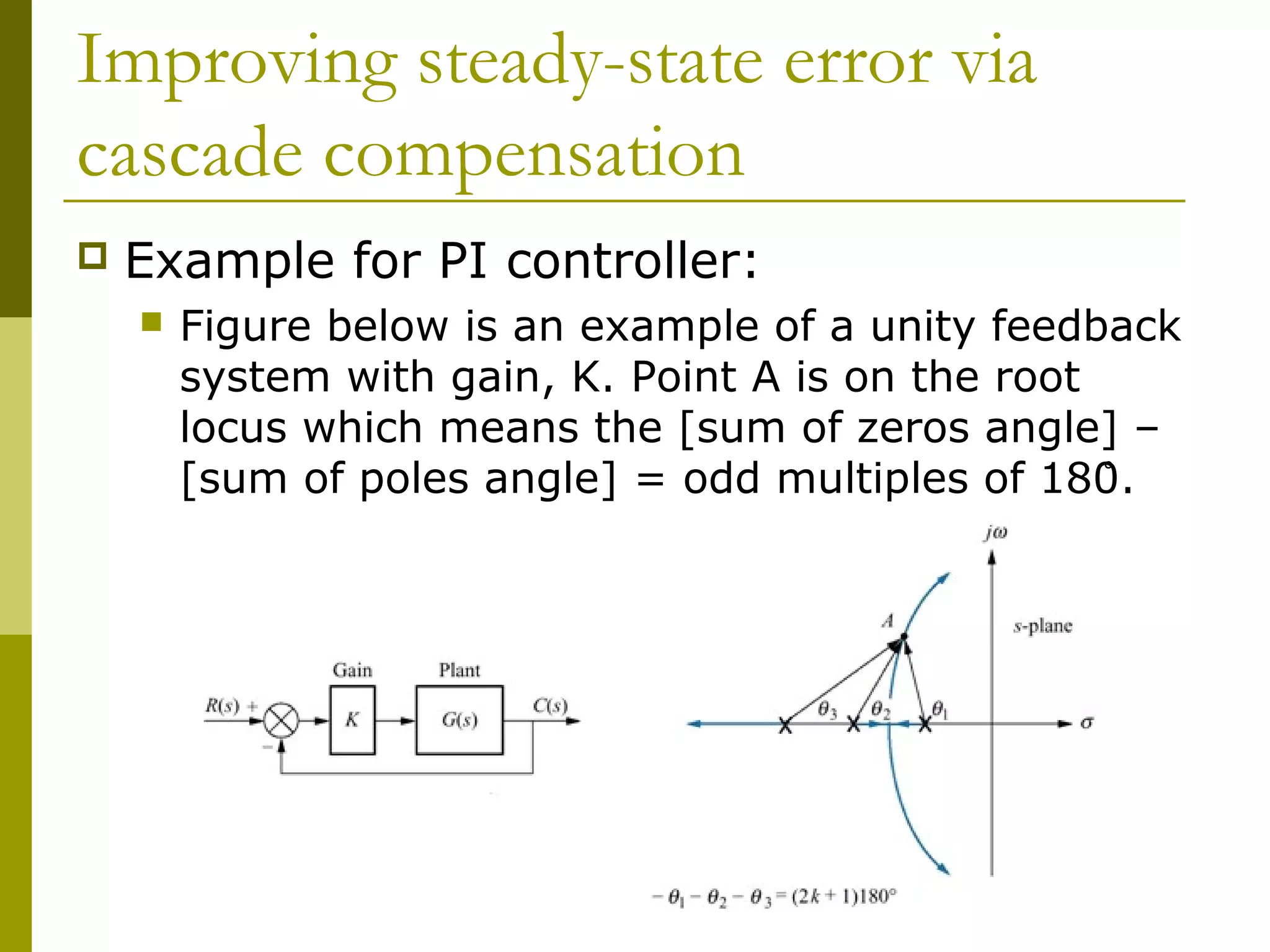 Improving steady-state error via
cascade compensation


Example for PI controller:


Figure below is an example of a unity feedback
system with gain, K. Point A is on the root
locus which means the [sum of zeros angle] –
[sum of poles angle] = odd multiples of 180̊.

 