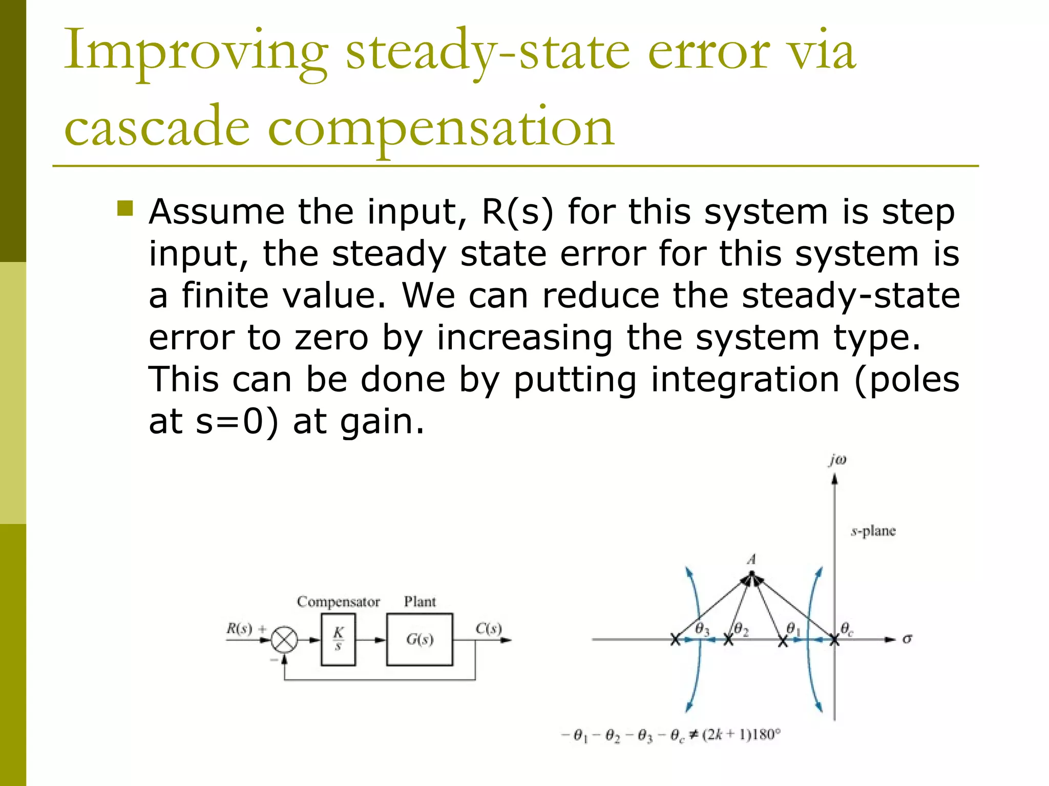 Improving steady-state error via
cascade compensation


Assume the input, R(s) for this system is step
input, the steady state error for this system is
a finite value. We can reduce the steady-state
error to zero by increasing the system type.
This can be done by putting integration (poles
at s=0) at gain.

 