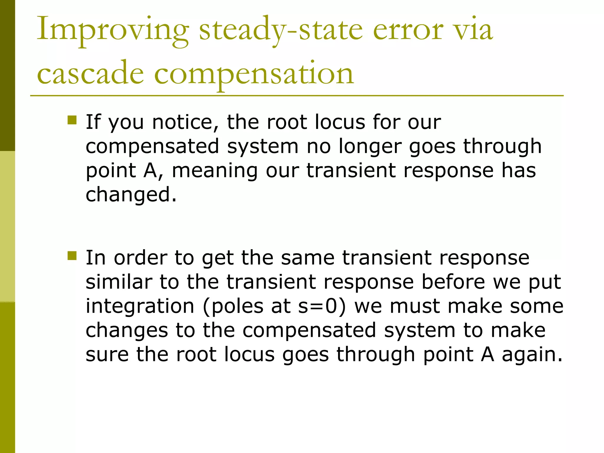Improving steady-state error via
cascade compensation


If you notice, the root locus for our
compensated system no longer goes through
point A, meaning our transient response has
changed.



In order to get the same transient response
similar to the transient response before we put
integration (poles at s=0) we must make some
changes to the compensated system to make
sure the root locus goes through point A again.

 