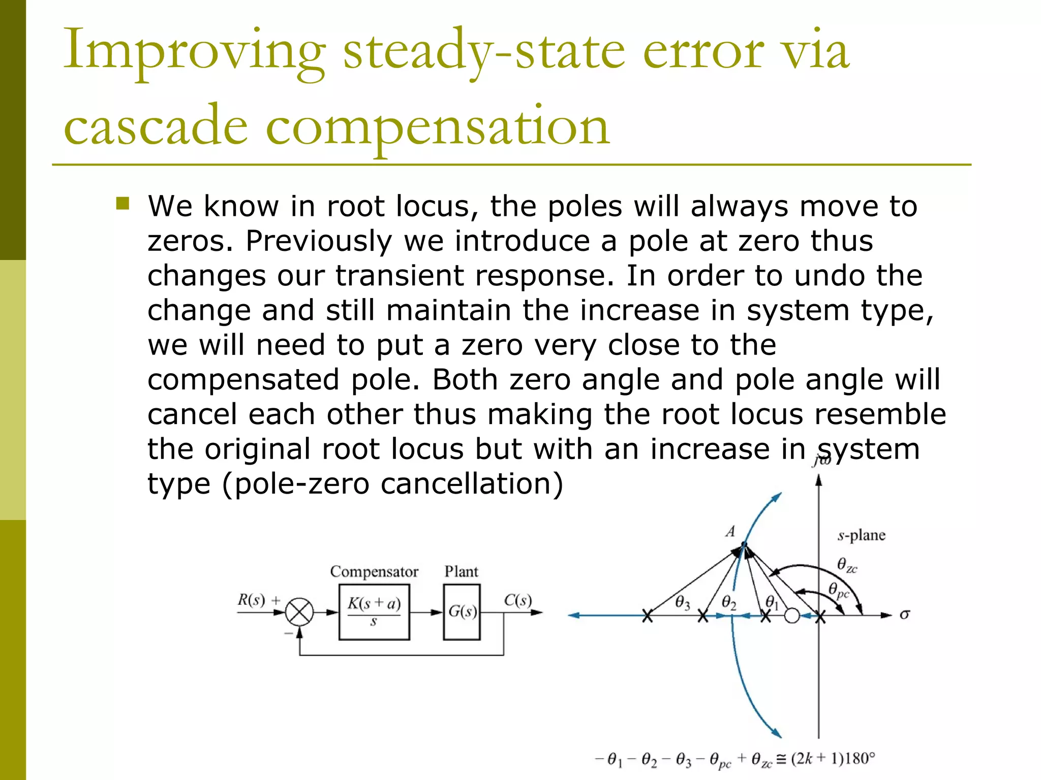Improving steady-state error via
cascade compensation


We know in root locus, the poles will always move to
zeros. Previously we introduce a pole at zero thus
changes our transient response. In order to undo the
change and still maintain the increase in system type,
we will need to put a zero very close to the
compensated pole. Both zero angle and pole angle will
cancel each other thus making the root locus resemble
the original root locus but with an increase in system
type (pole-zero cancellation)

 