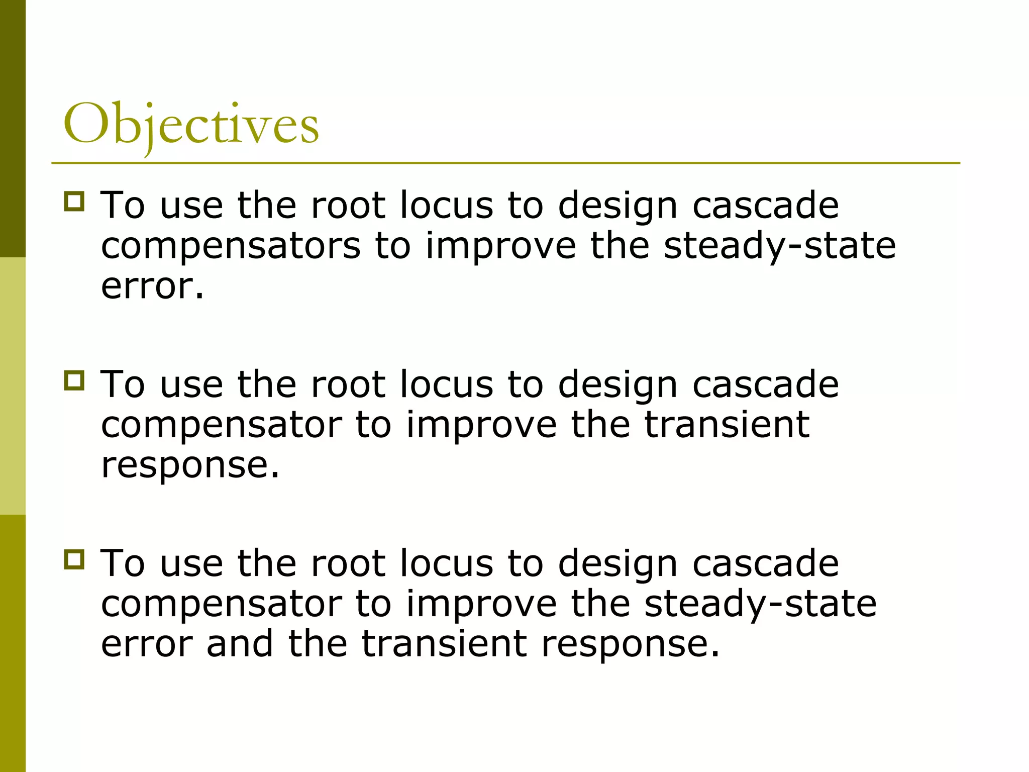 Objectives


To use the root locus to design cascade
compensators to improve the steady-state
error.



To use the root locus to design cascade
compensator to improve the transient
response.



To use the root locus to design cascade
compensator to improve the steady-state
error and the transient response.

 
