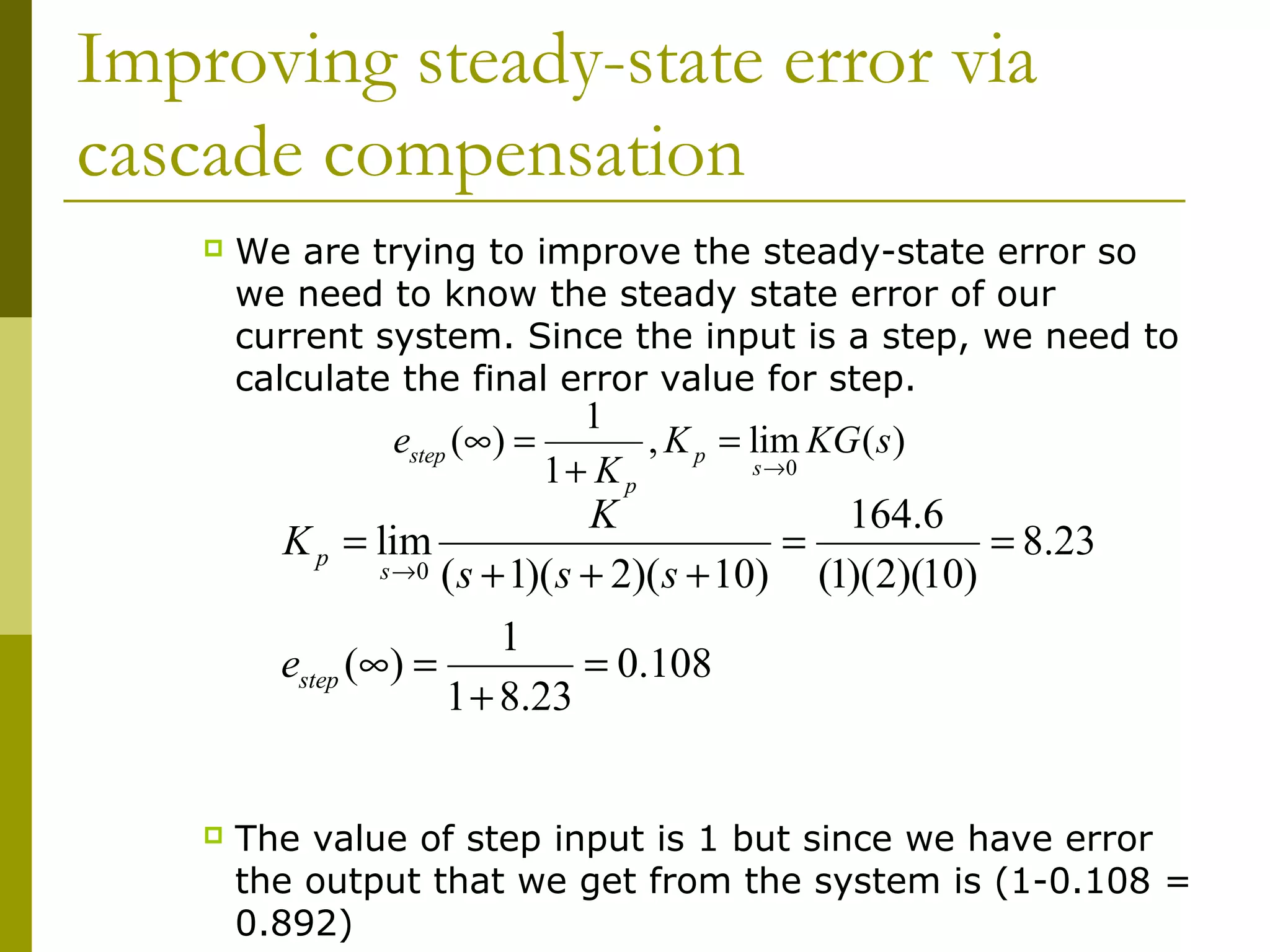Improving steady-state error via
cascade compensation


We are trying to improve the steady-state error so
we need to know the steady state error of our
current system. Since the input is a step, we need to
calculate the final error value for step.

1
estep (∞) =
, K p = lim KG ( s )
s →0
1+ K p

K
164.6
K p = lim
=
= 8.23
s →0 ( s + 1)( s + 2)( s + 10)
(1)(2)(10)
1
estep (∞) =
= 0.108
1 + 8.23


The value of step input is 1 but since we have error
the output that we get from the system is (1-0.108 =
0.892)

 