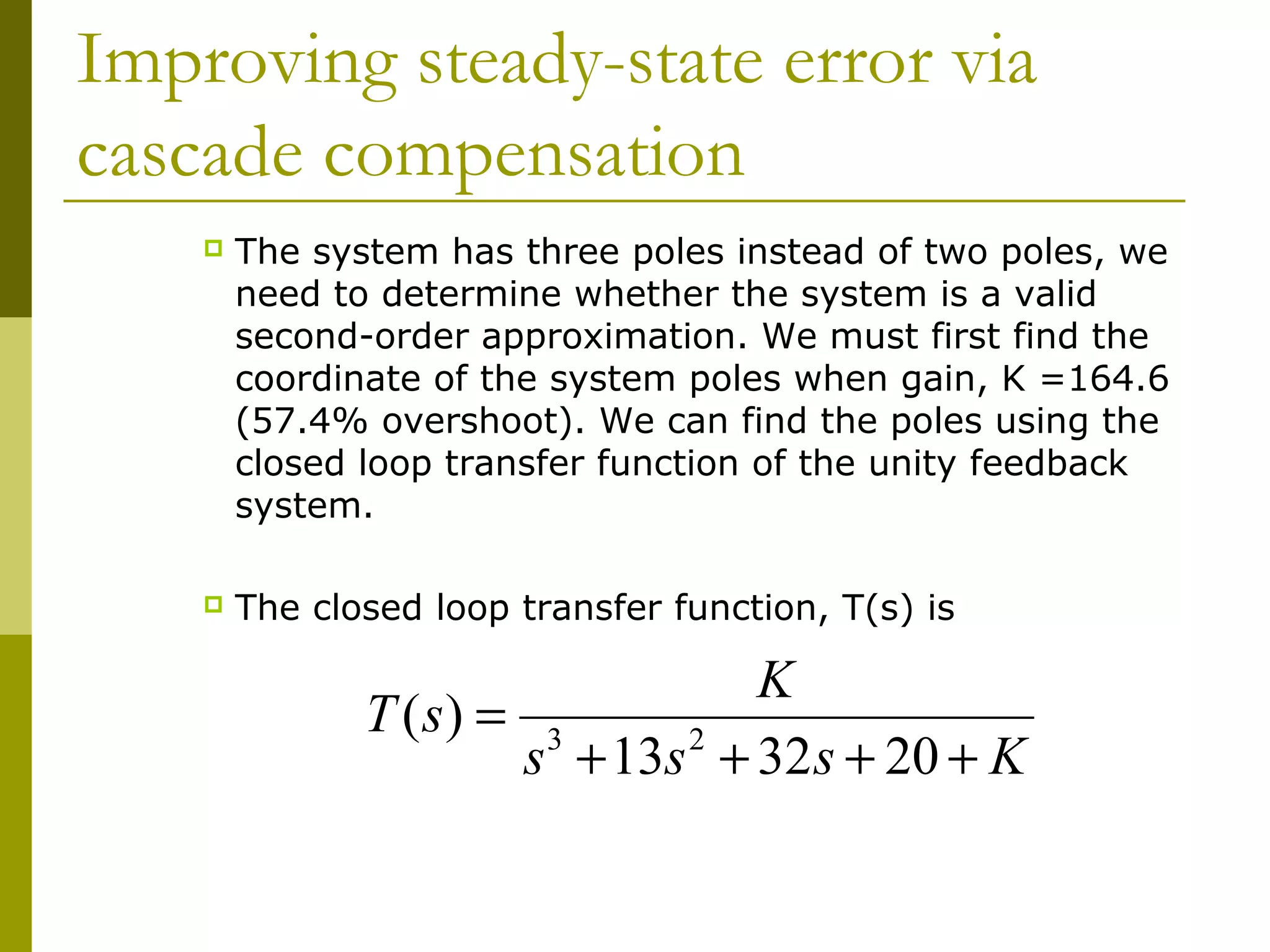 Improving steady-state error via
cascade compensation


The system has three poles instead of two poles, we
need to determine whether the system is a valid
second-order approximation. We must first find the
coordinate of the system poles when gain, K =164.6
(57.4% overshoot). We can find the poles using the
closed loop transfer function of the unity feedback
system.



The closed loop transfer function, T(s) is

K
T ( s) = 3
s + 13s 2 + 32 s + 20 + K

 