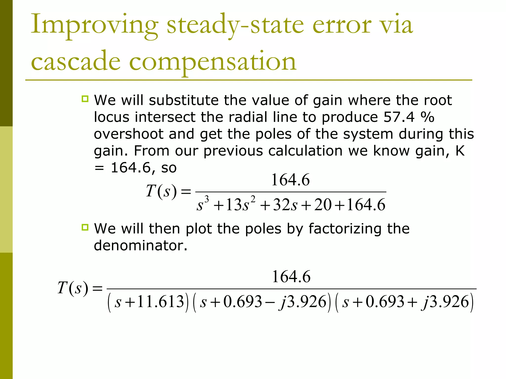 Improving steady-state error via
cascade compensation


We will substitute the value of gain where the root
locus intersect the radial line to produce 57.4 %
overshoot and get the poles of the system during this
gain. From our previous calculation we know gain, K
= 164.6, so

T ( s) =


164.6
s 3 + 13s 2 + 32s + 20 + 164.6

We will then plot the poles by factorizing the
denominator.

164.6
T (s) =
( s + 11.613) ( s + 0.693 − j3.926 ) ( s + 0.693 + j3.926 )

 