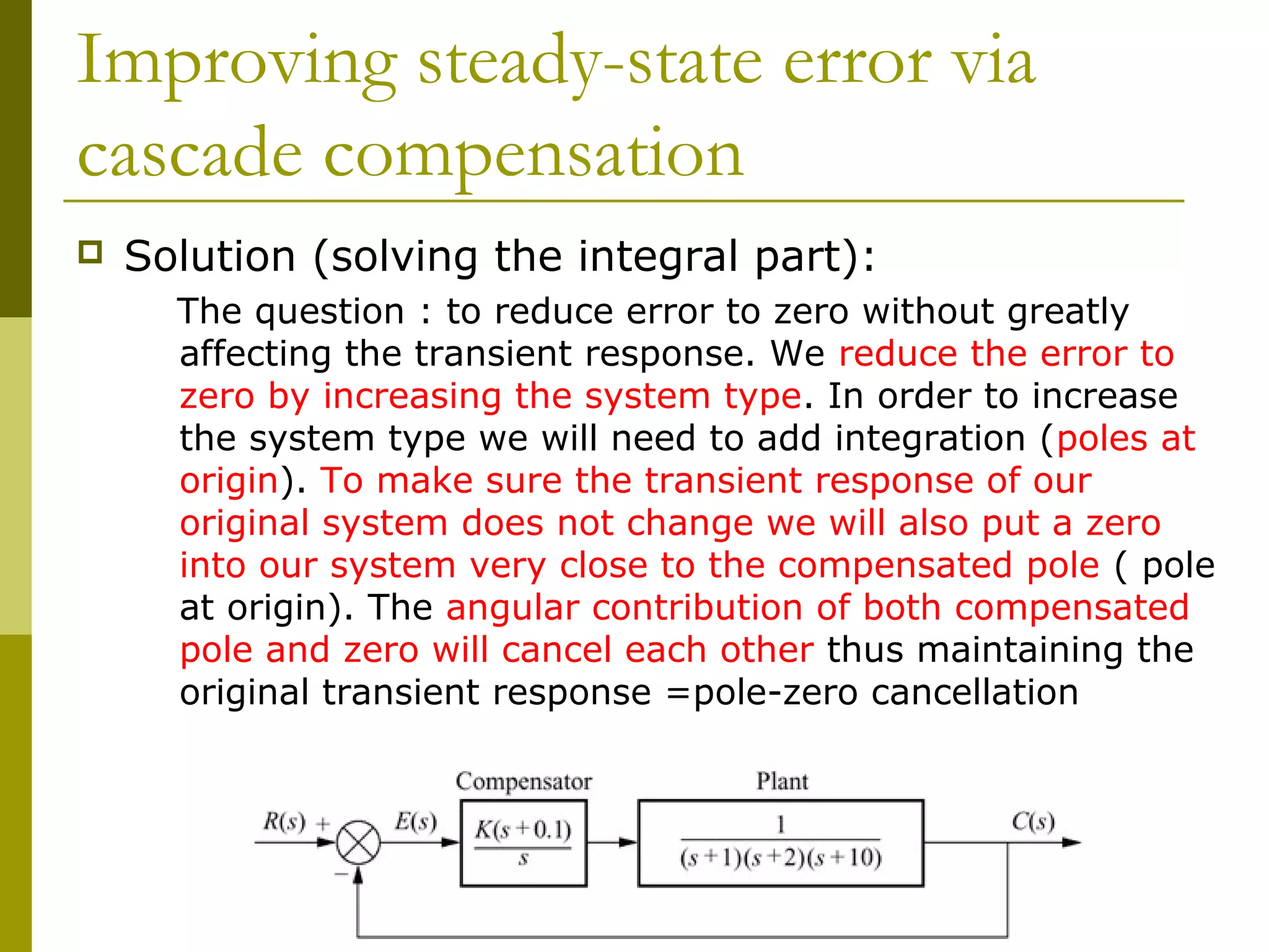 Improving steady-state error via
cascade compensation


Solution (solving the integral part):
The question : to reduce error to zero without greatly
affecting the transient response. We reduce the error to
zero by increasing the system type. In order to increase
the system type we will need to add integration (poles at
origin). To make sure the transient response of our
original system does not change we will also put a zero
into our system very close to the compensated pole ( pole
at origin). The angular contribution of both compensated
pole and zero will cancel each other thus maintaining the
original transient response =pole-zero cancellation

 