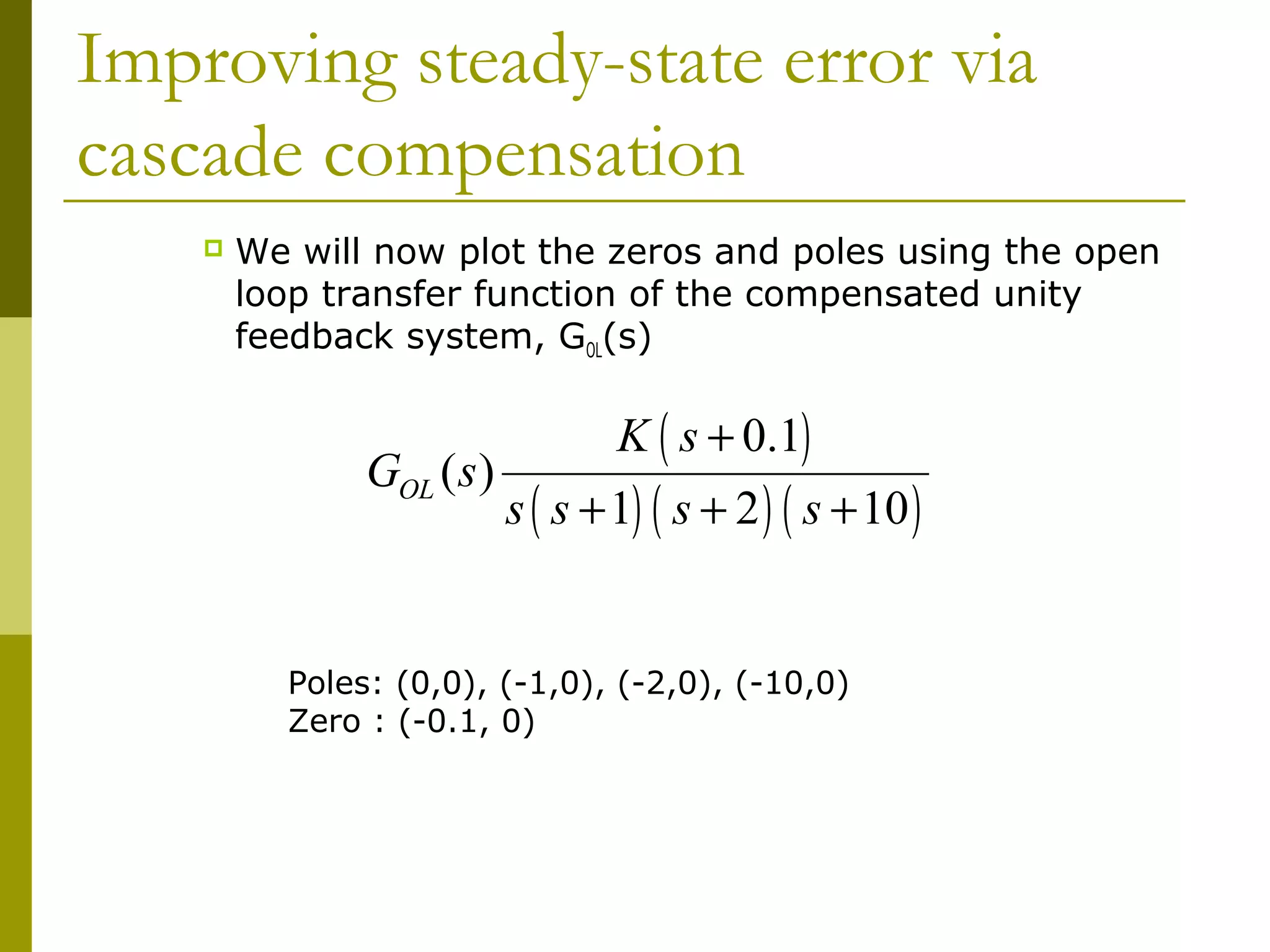 Improving steady-state error via
cascade compensation


We will now plot the zeros and poles using the open
loop transfer function of the compensated unity
feedback system, GOL(s)

GOL ( s )

K ( s + 0.1)

s ( s + 1) ( s + 2 ) ( s + 10 )

Poles: (0,0), (-1,0), (-2,0), (-10,0)
Zero : (-0.1, 0)

 