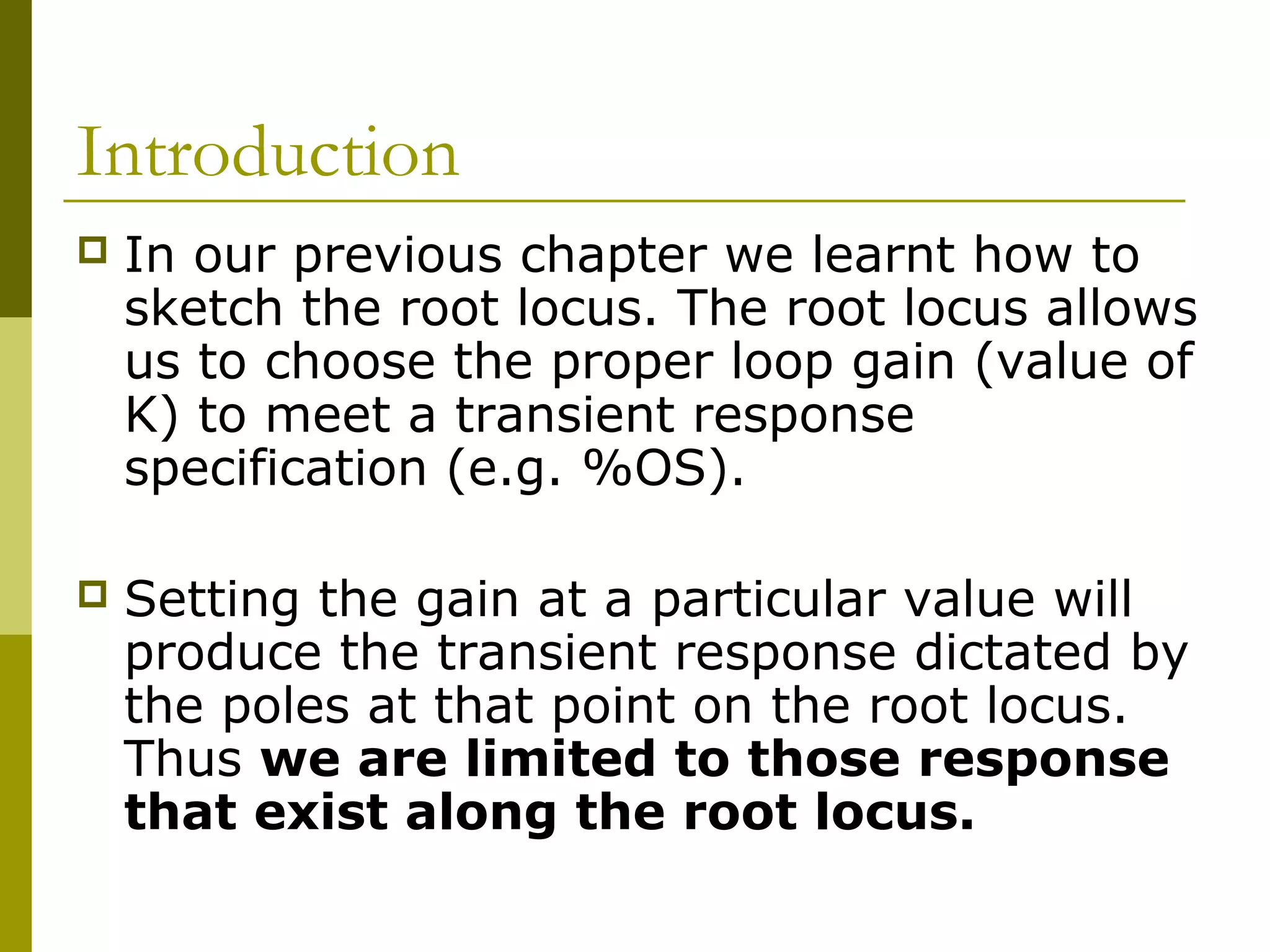 Introduction


In our previous chapter we learnt how to
sketch the root locus. The root locus allows
us to choose the proper loop gain (value of
K) to meet a transient response
specification (e.g. %OS).



Setting the gain at a particular value will
produce the transient response dictated by
the poles at that point on the root locus.
Thus we are limited to those response
that exist along the root locus.

 