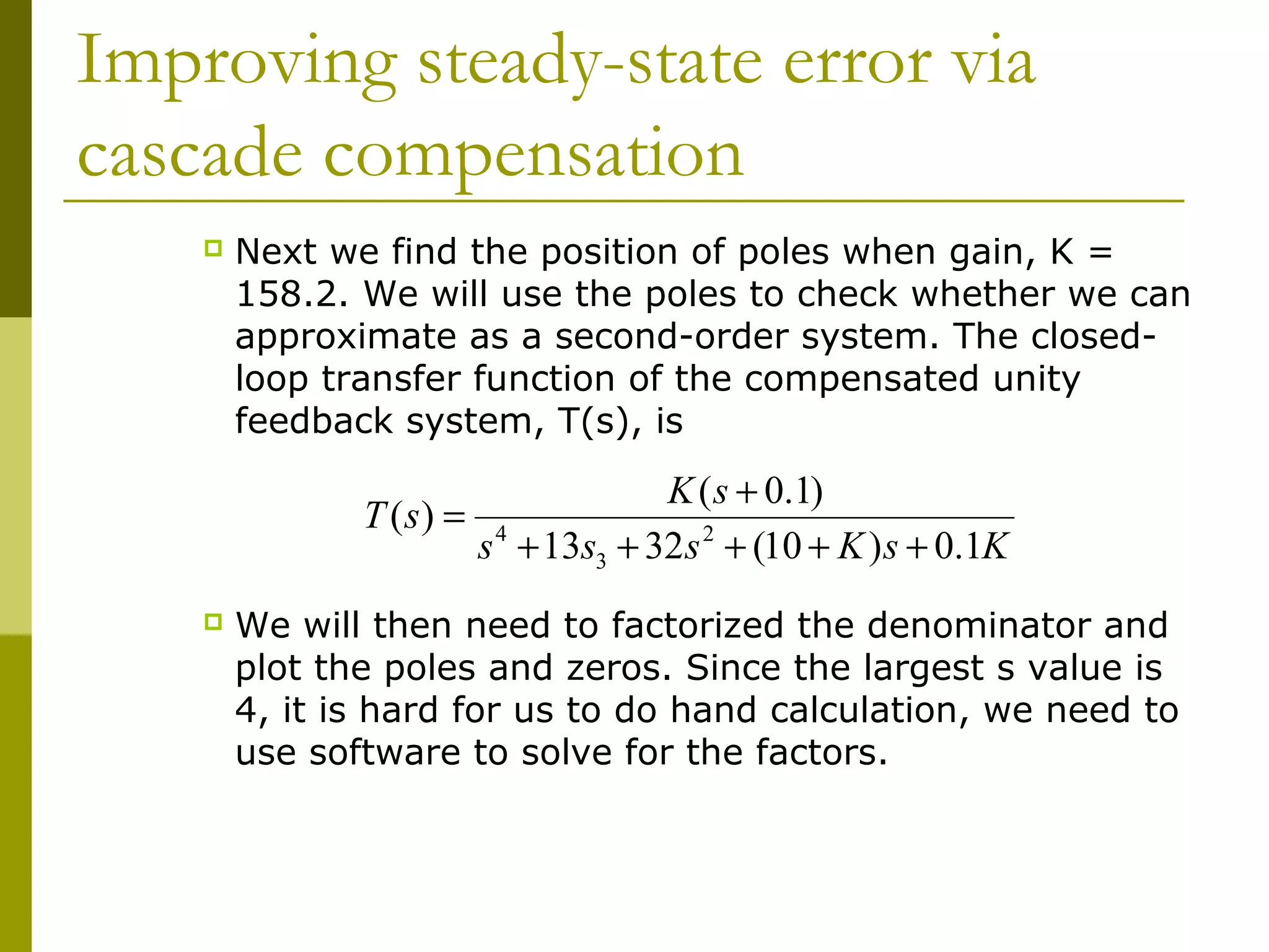 Improving steady-state error via
cascade compensation


Next we find the position of poles when gain, K =
158.2. We will use the poles to check whether we can
approximate as a second-order system. The closedloop transfer function of the compensated unity
feedback system, T(s), is

T (s) =


K ( s + 0.1)
s 4 + 13s3 + 32s 2 + (10 + K ) s + 0.1K

We will then need to factorized the denominator and
plot the poles and zeros. Since the largest s value is
4, it is hard for us to do hand calculation, we need to
use software to solve for the factors.

 