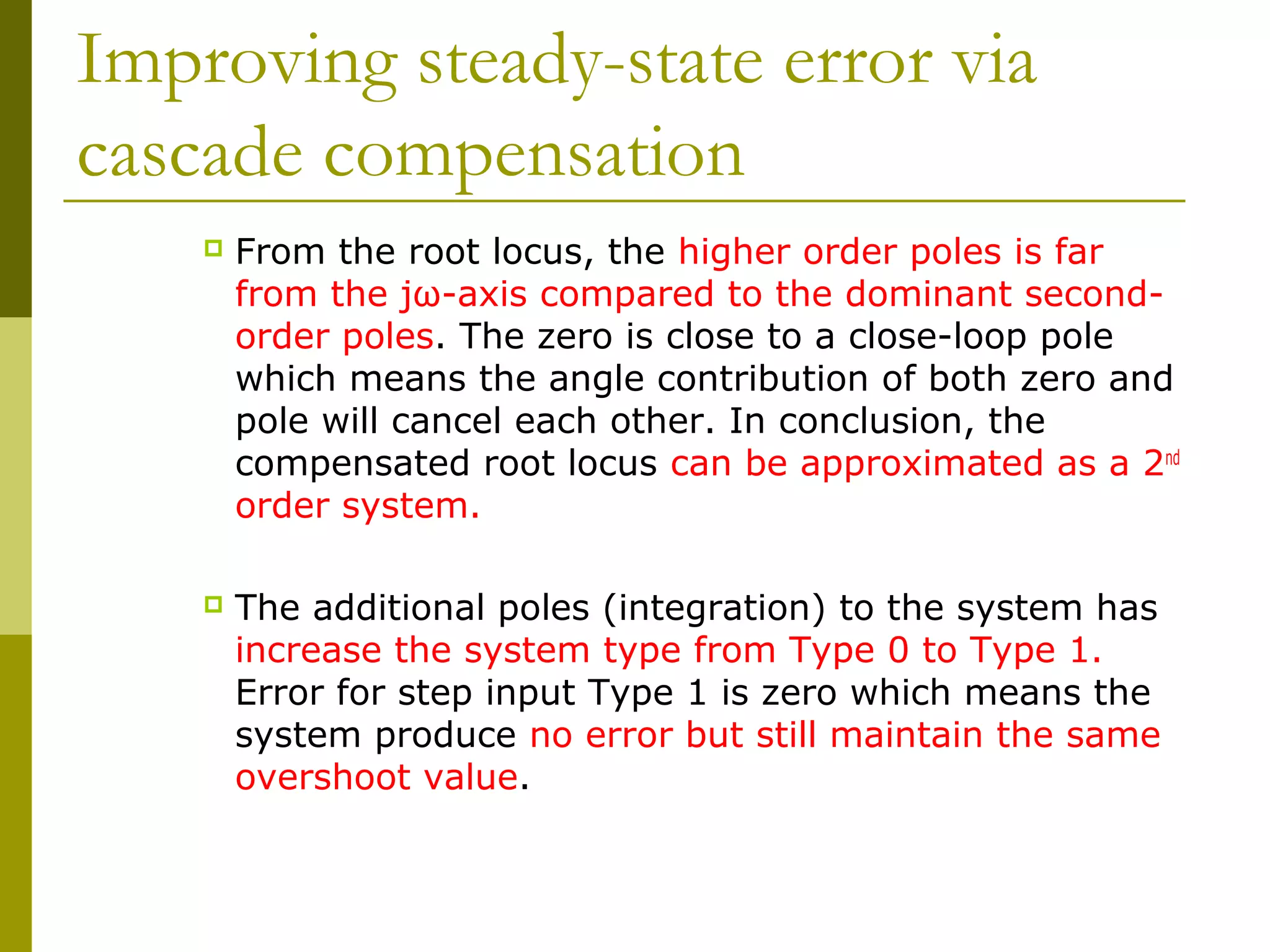 Improving steady-state error via
cascade compensation


From the root locus, the higher order poles is far
from the jω-axis compared to the dominant secondorder poles. The zero is close to a close-loop pole
which means the angle contribution of both zero and
pole will cancel each other. In conclusion, the
compensated root locus can be approximated as a 2nd
order system.



The additional poles (integration) to the system has
increase the system type from Type 0 to Type 1.
Error for step input Type 1 is zero which means the
system produce no error but still maintain the same
overshoot value.

 