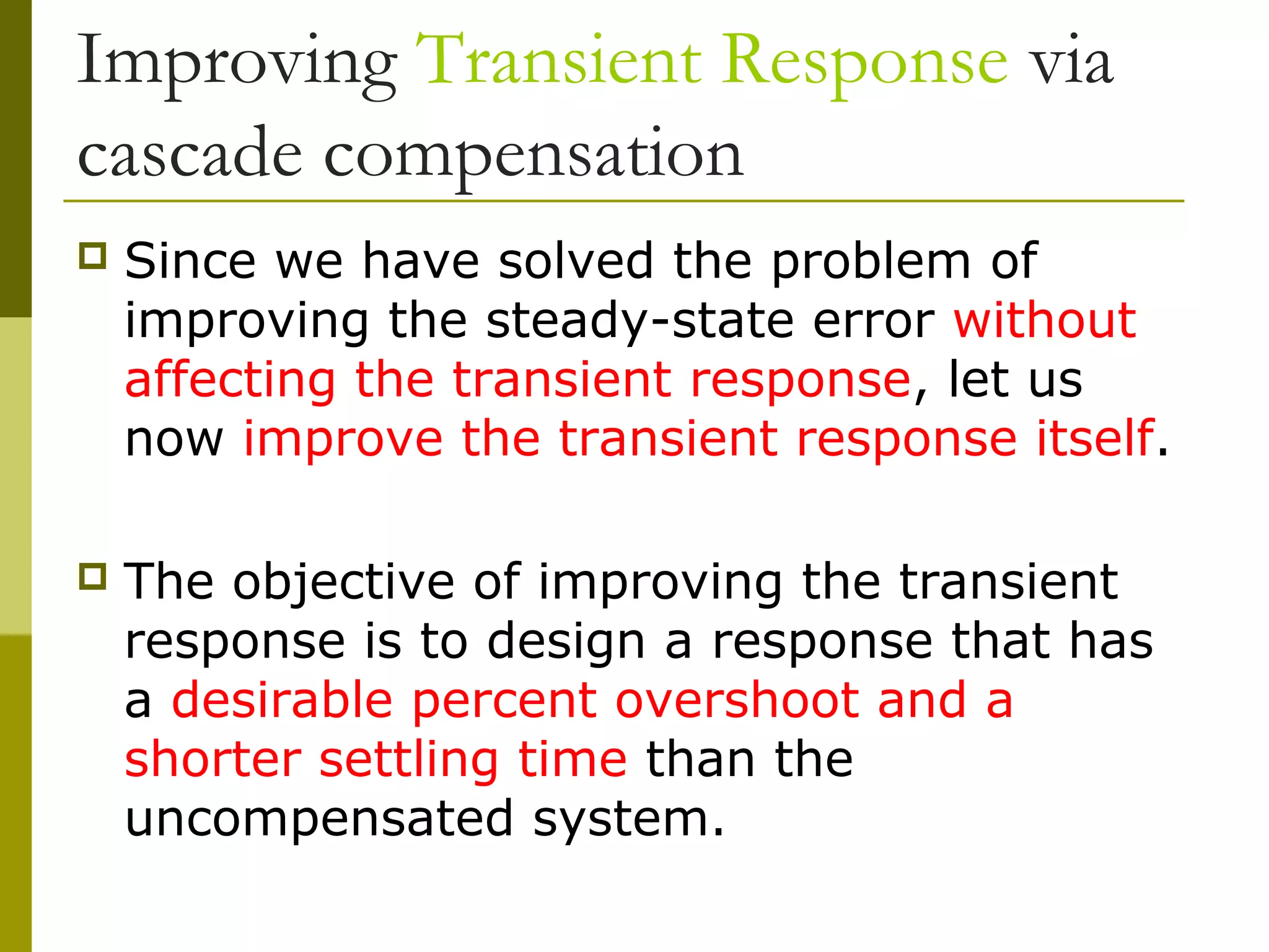 Improving Transient Response via
cascade compensation


Since we have solved the problem of
improving the steady-state error without
affecting the transient response, let us
now improve the transient response itself.



The objective of improving the transient
response is to design a response that has
a desirable percent overshoot and a
shorter settling time than the
uncompensated system.

 