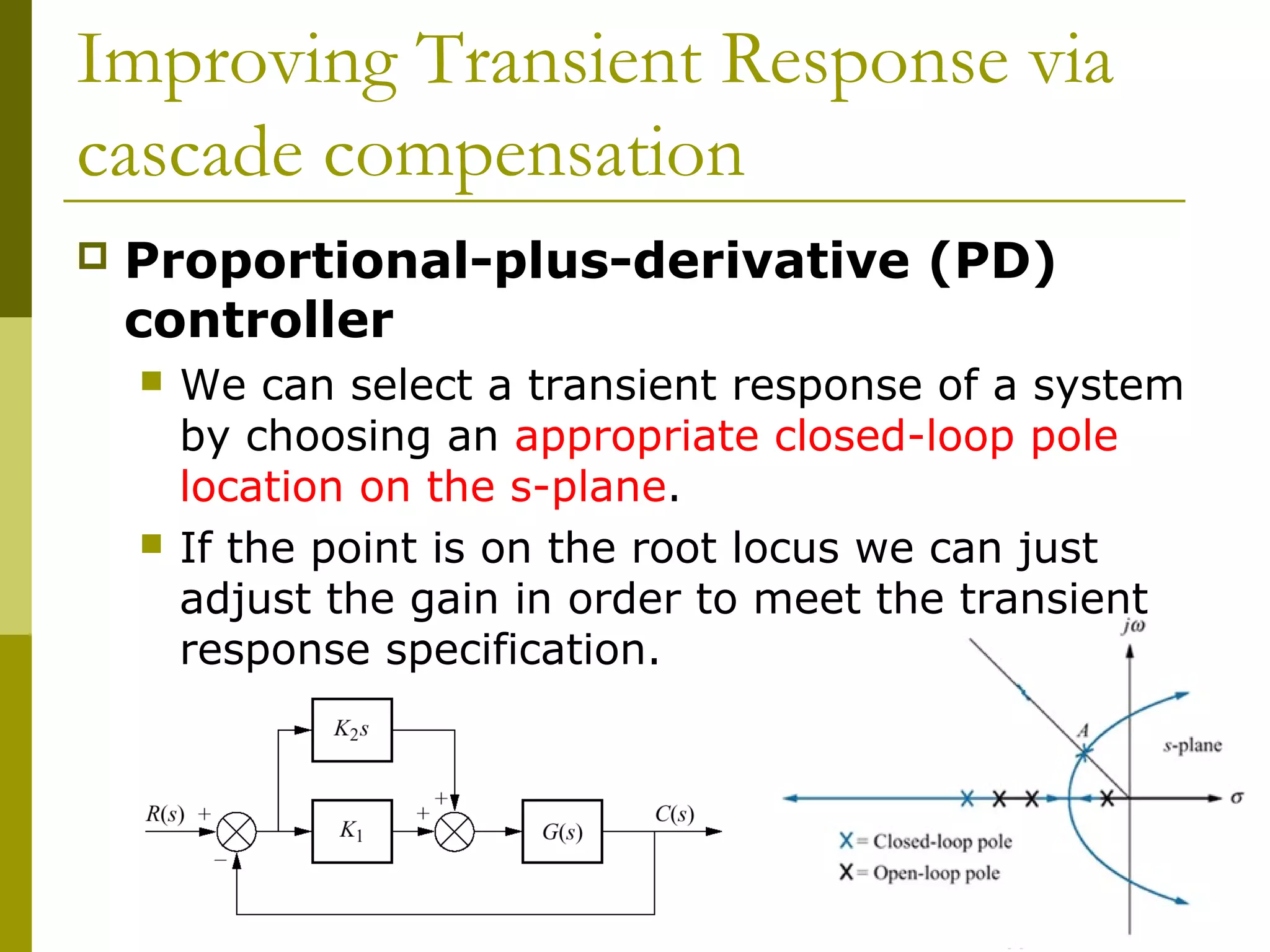 Improving Transient Response via
cascade compensation


Proportional-plus-derivative (PD)
controller




We can select a transient response of a system
by choosing an appropriate closed-loop pole
location on the s-plane.
If the point is on the root locus we can just
adjust the gain in order to meet the transient
response specification.

 