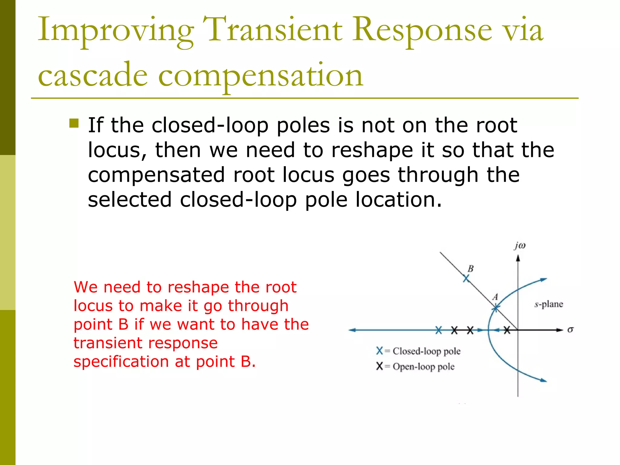 Improving Transient Response via
cascade compensation


If the closed-loop poles is not on the root
locus, then we need to reshape it so that the
compensated root locus goes through the
selected closed-loop pole location.

We need to reshape the root
locus to make it go through
point B if we want to have the
transient response
specification at point B.

 