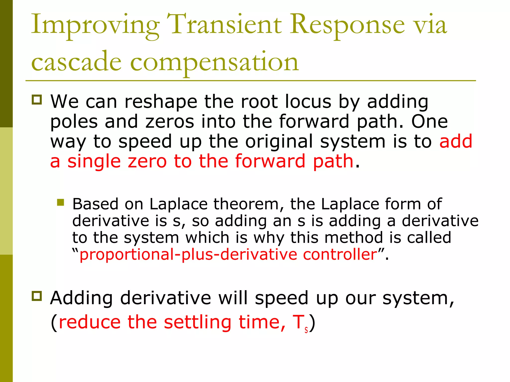 Improving Transient Response via
cascade compensation


We can reshape the root locus by adding
poles and zeros into the forward path. One
way to speed up the original system is to add
a single zero to the forward path.




Based on Laplace theorem, the Laplace form of
derivative is s, so adding an s is adding a derivative
to the system which is why this method is called
“proportional-plus-derivative controller”.

Adding derivative will speed up our system,
(reduce the settling time, Ts)

 