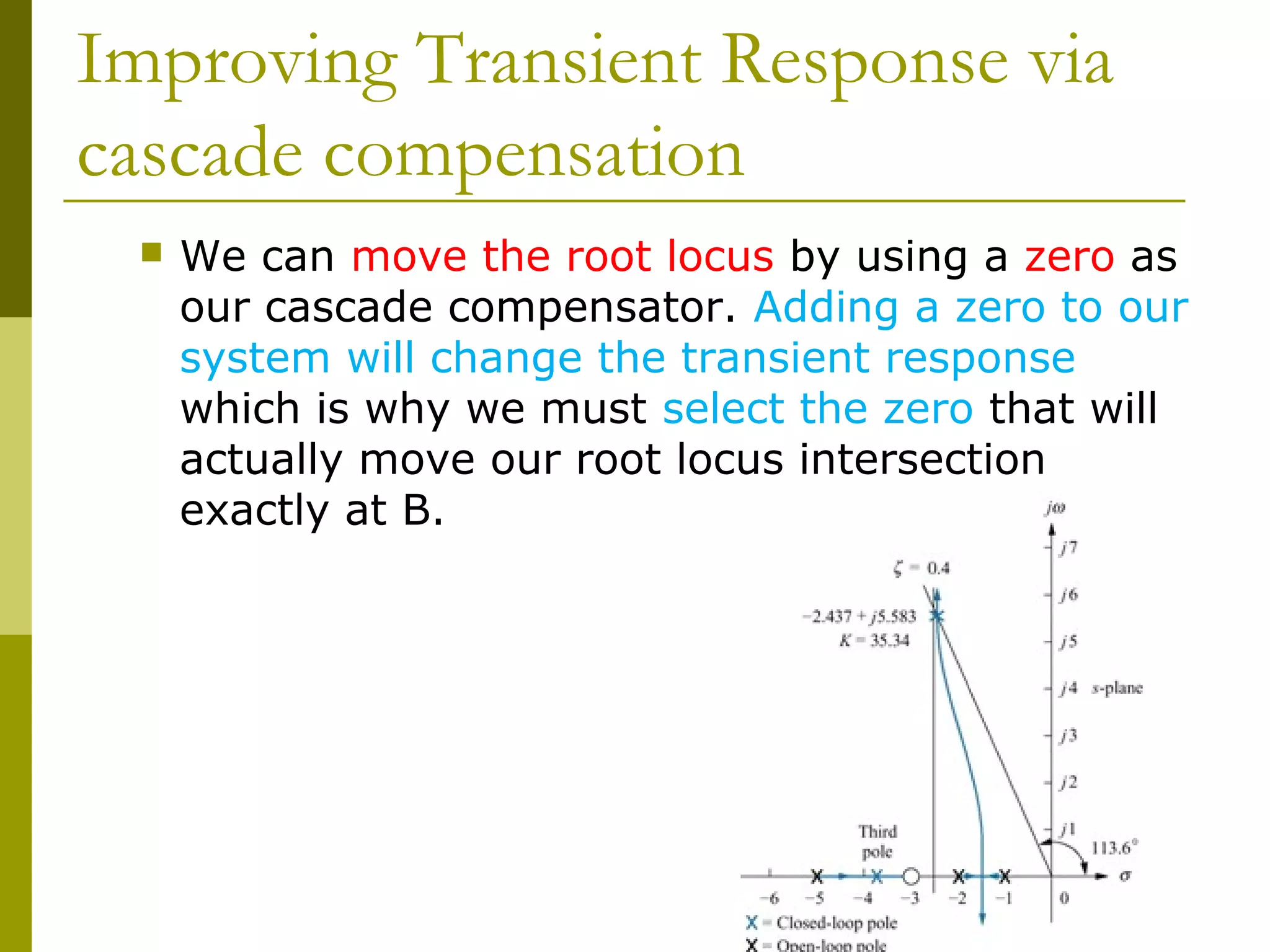 Improving Transient Response via
cascade compensation


We can move the root locus by using a zero as
our cascade compensator. Adding a zero to our
system will change the transient response
which is why we must select the zero that will
actually move our root locus intersection
exactly at B.

 