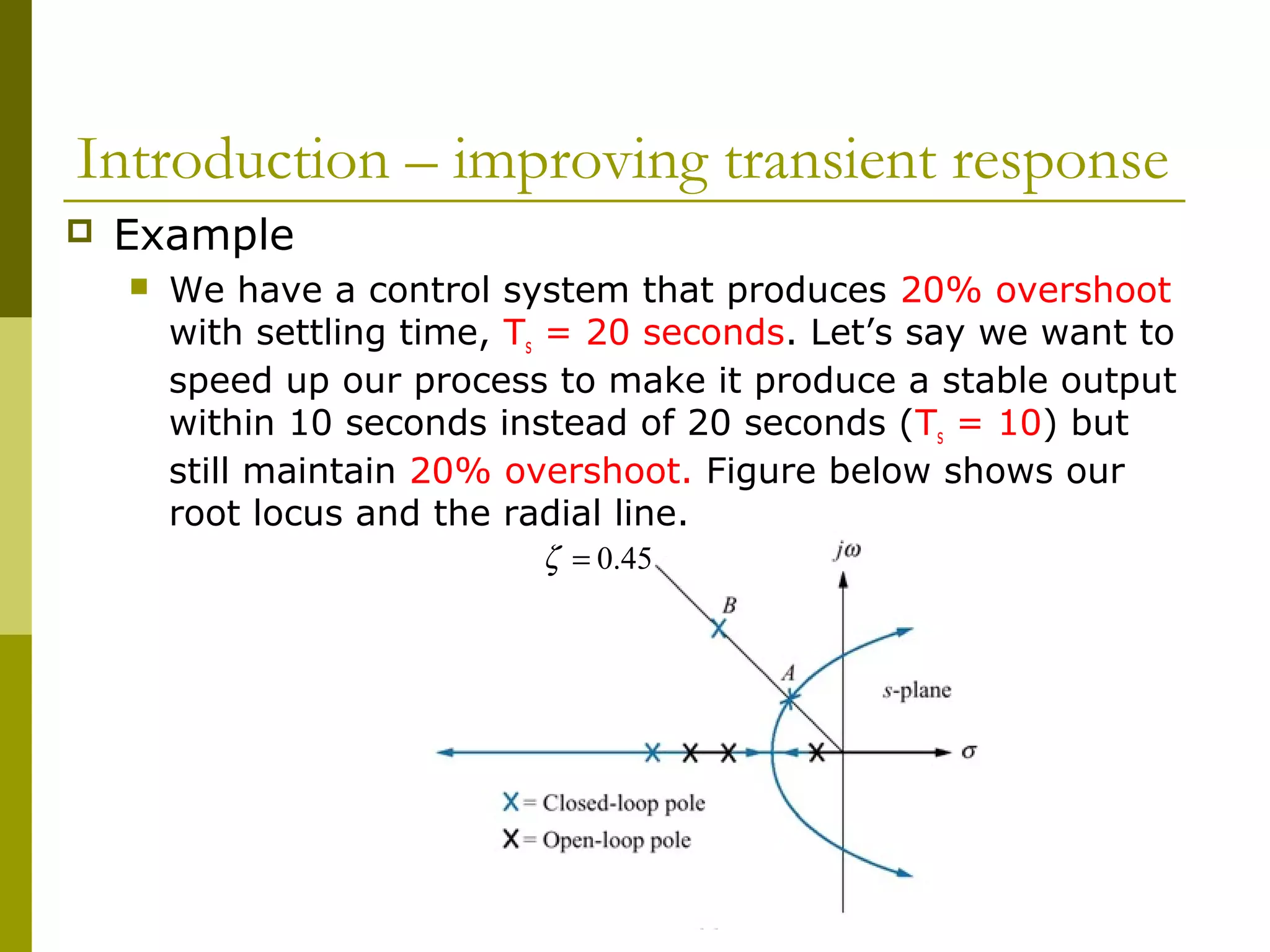 Introduction – improving transient response


Example


We have a control system that produces 20% overshoot
with settling time, Ts = 20 seconds. Let’s say we want to
speed up our process to make it produce a stable output
within 10 seconds instead of 20 seconds (Ts = 10) but
still maintain 20% overshoot. Figure below shows our
root locus and the radial line.
ζ = 0.45

 