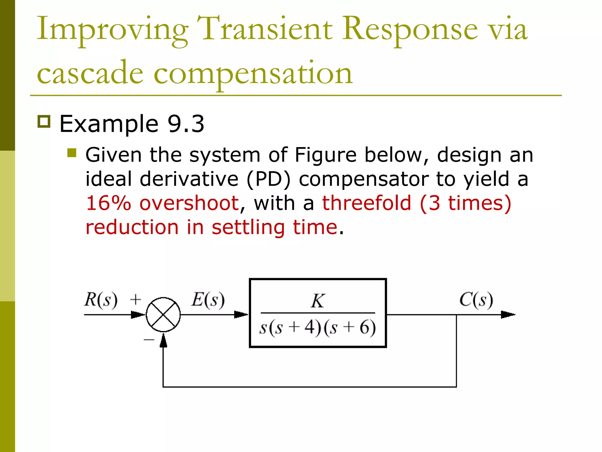 Improving Transient Response via
cascade compensation


Example 9.3


Given the system of Figure below, design an
ideal derivative (PD) compensator to yield a
16% overshoot, with a threefold (3 times)
reduction in settling time.

 