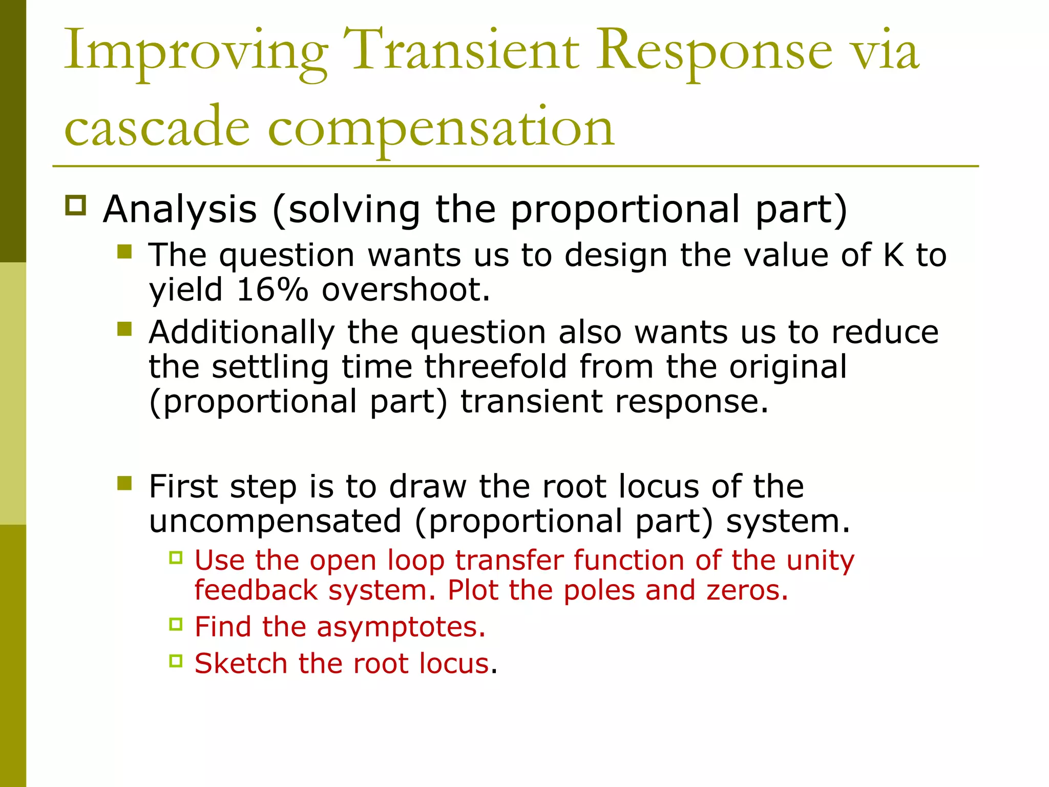 Improving Transient Response via
cascade compensation


Analysis (solving the proportional part)





The question wants us to design the value of K to
yield 16% overshoot.
Additionally the question also wants us to reduce
the settling time threefold from the original
(proportional part) transient response.
First step is to draw the root locus of the
uncompensated (proportional part) system.





Use the open loop transfer function of the unity
feedback system. Plot the poles and zeros.
Find the asymptotes.
Sketch the root locus.

 