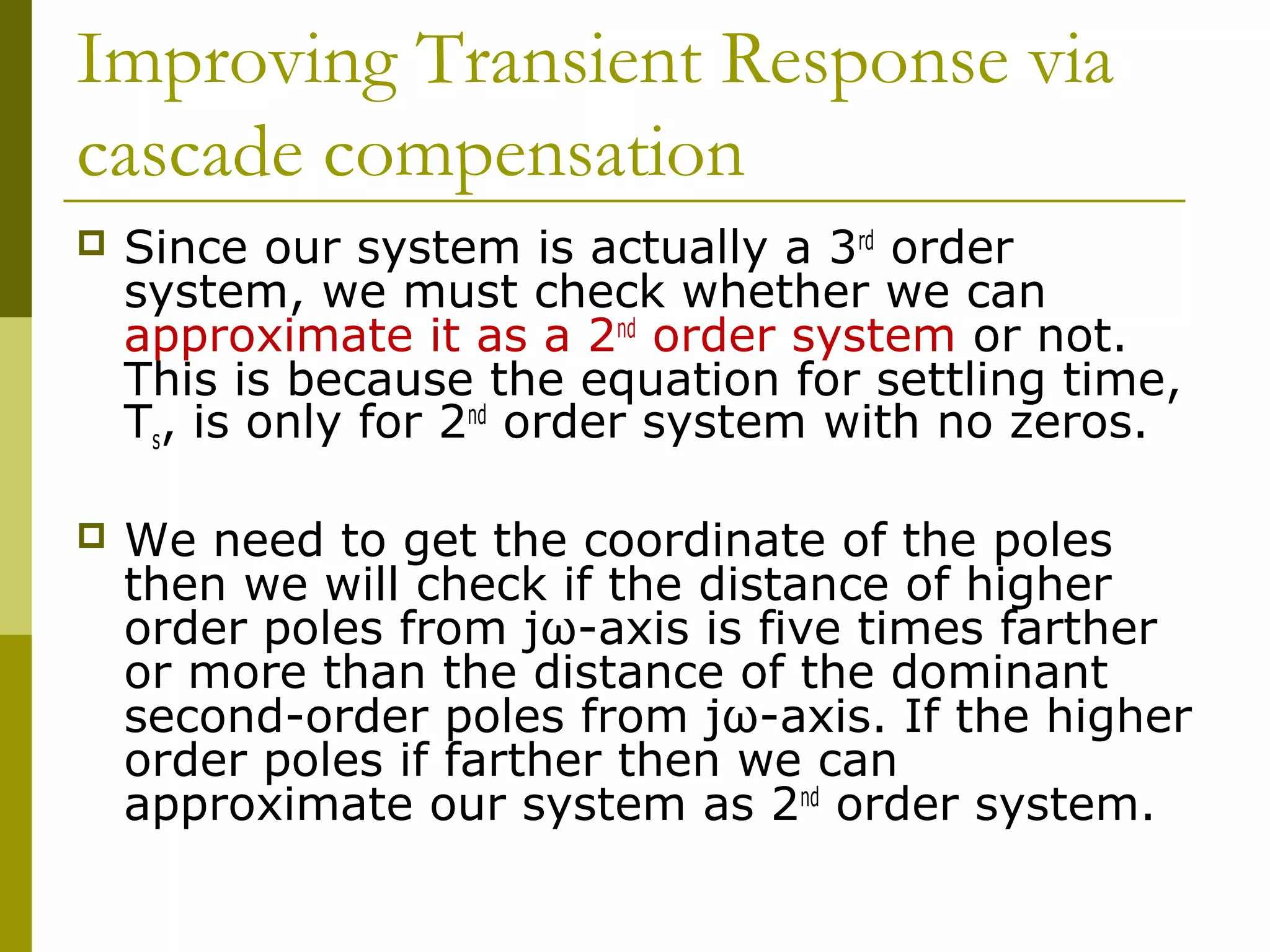 Improving Transient Response via
cascade compensation


Since our system is actually a 3rd order
system, we must check whether we can
approximate it as a 2nd order system or not.
This is because the equation for settling time,
Ts, is only for 2nd order system with no zeros.



We need to get the coordinate of the poles
then we will check if the distance of higher
order poles from jω-axis is five times farther
or more than the distance of the dominant
second-order poles from jω-axis. If the higher
order poles if farther then we can
approximate our system as 2nd order system.

 