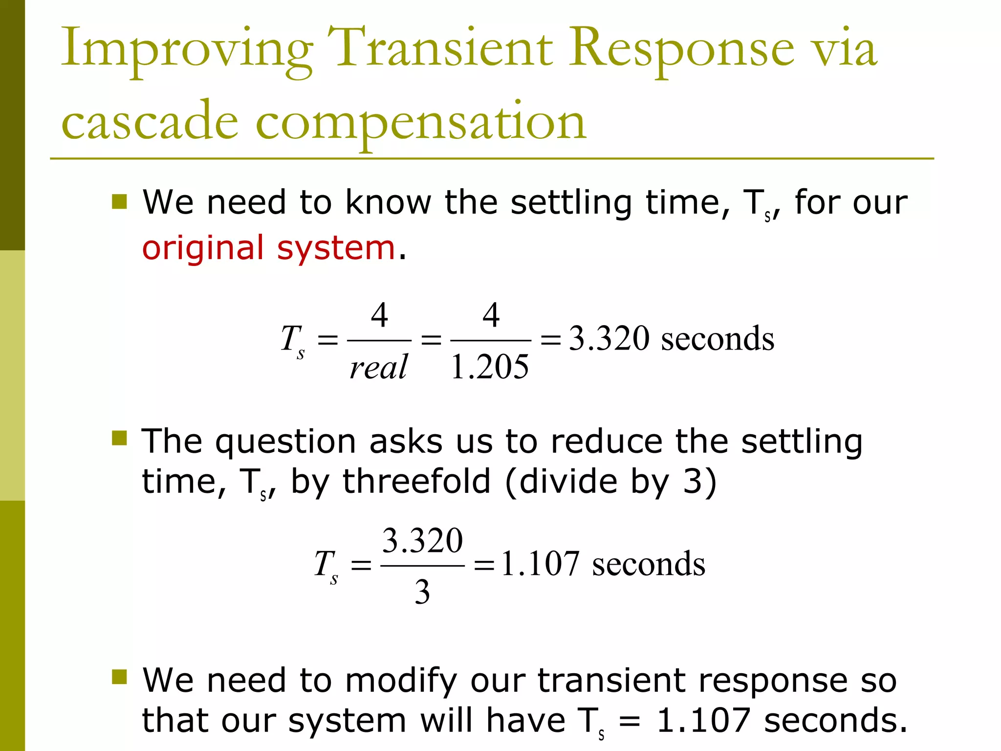 Improving Transient Response via
cascade compensation


We need to know the settling time, Ts, for our
original system.

4
4
Ts =
=
= 3.320 seconds
real 1.205


The question asks us to reduce the settling
time, Ts, by threefold (divide by 3)

3.320
Ts =
= 1.107 seconds
3


We need to modify our transient response so
that our system will have Ts = 1.107 seconds.

 
