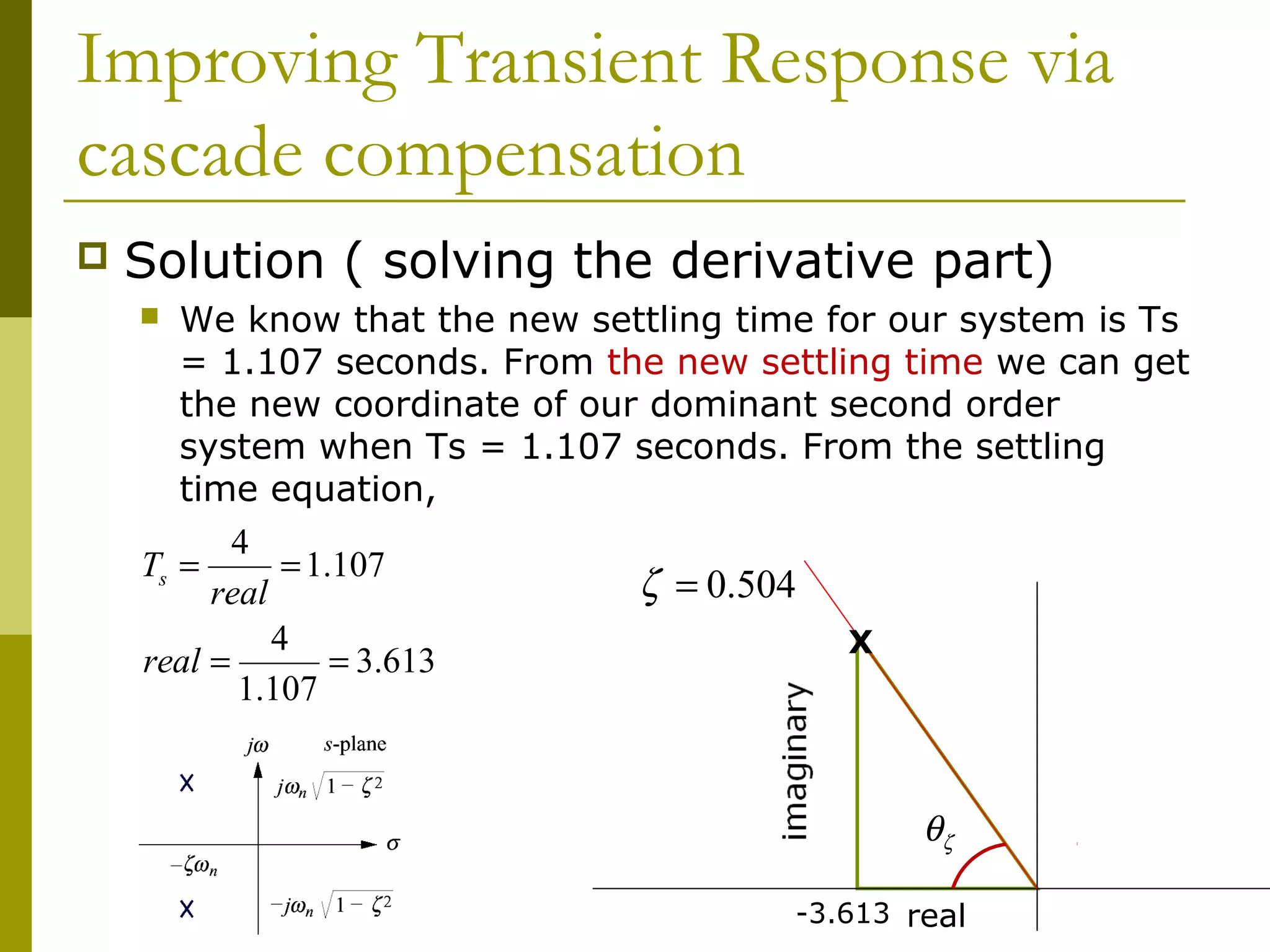 Improving Transient Response via
cascade compensation


Solution ( solving the derivative part)
We know that the new settling time for our system is Ts
= 1.107 seconds. From the new settling time we can get
the new coordinate of our dominant second order
system when Ts = 1.107 seconds. From the settling
time equation,
4
Ts =
= 1.107
ζ = 0.504
real
4
X
real =
= 3.613
1.107



θζ
-3.613 real

 