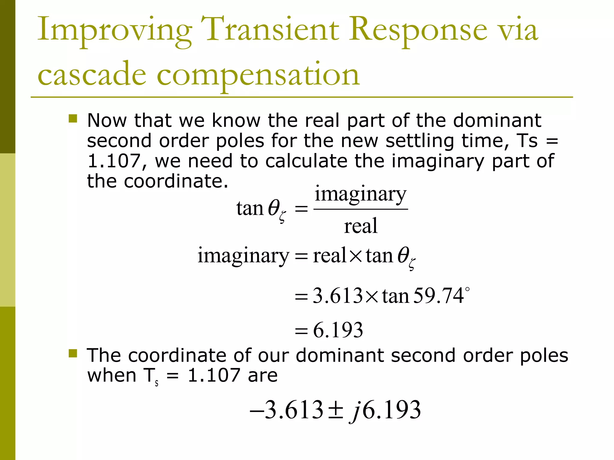 Improving Transient Response via
cascade compensation


Now that we know the real part of the dominant
second order poles for the new settling time, Ts =
1.107, we need to calculate the imaginary part of
the coordinate.

imaginary
tan θζ =
real
imaginary = real × tan θζ

= 3.613 × tan 59.74o
= 6.193



The coordinate of our dominant second order poles
when Ts = 1.107 are

−3.613 ± j 6.193

 