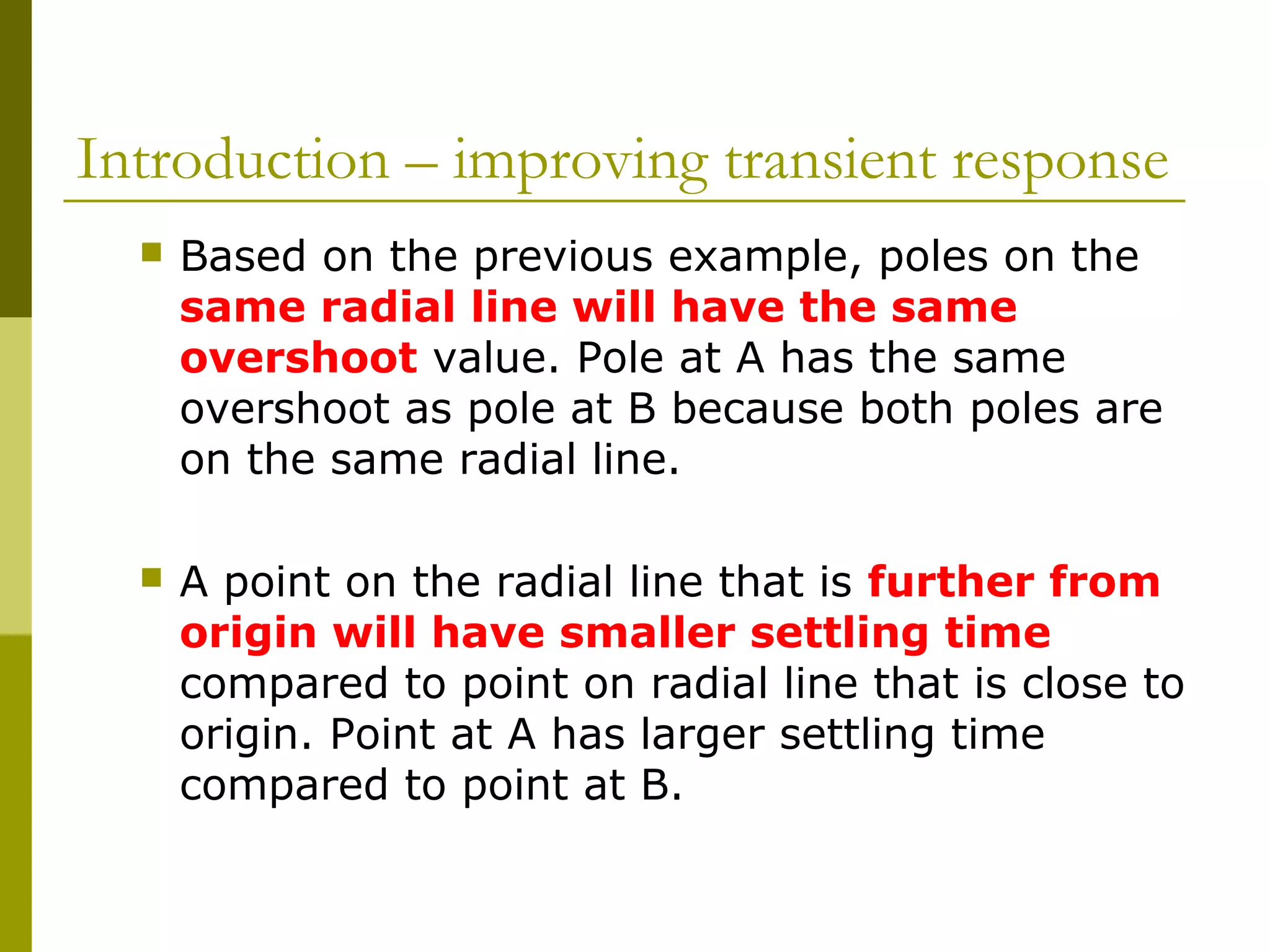 Introduction – improving transient response


Based on the previous example, poles on the
same radial line will have the same
overshoot value. Pole at A has the same
overshoot as pole at B because both poles are
on the same radial line.



A point on the radial line that is further from
origin will have smaller settling time
compared to point on radial line that is close to
origin. Point at A has larger settling time
compared to point at B.

 